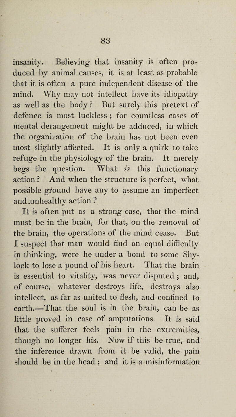 insanity. Believing that insanity is often pro¬ duced by animal causes, it is at least as probable that it is often a pure independent disease of the mind. Why may not intellect have its idiopathy as well as the body ? But surely this pretext of defence is most luckless ; for countless cases of mental derangement might be adduced, in which the organization of the brain has not been even most slightly affected. It is only a quirk to take refuge in the physiology of the brain. It merely begs the question. What is this functionary action ? And when the structure is perfect, what possible ground have any to assume an imperfect and .unhealthy action ? It is often put as a strong case, that the mind must be in the brain, for that, on the removal of the brain, the operations of the mind cease. But I suspect that man would find an equal difficulty in thinking, were he under a bond to some Shy- lock to lose a pound of his heart. That the brain is essential to vitality, was never disputed ; and, of course, whatever destroys life, destroys also intellect, as far as united to flesh, and confined to « earth.—That the soul is in the brain, can be as little proved in case of amputations. It is said that the sufferer feels pain in the extremities, though no longer his. Now if this be true, and the inference drawn from it be valid, the pain should be in the head ; and it is a misinformation