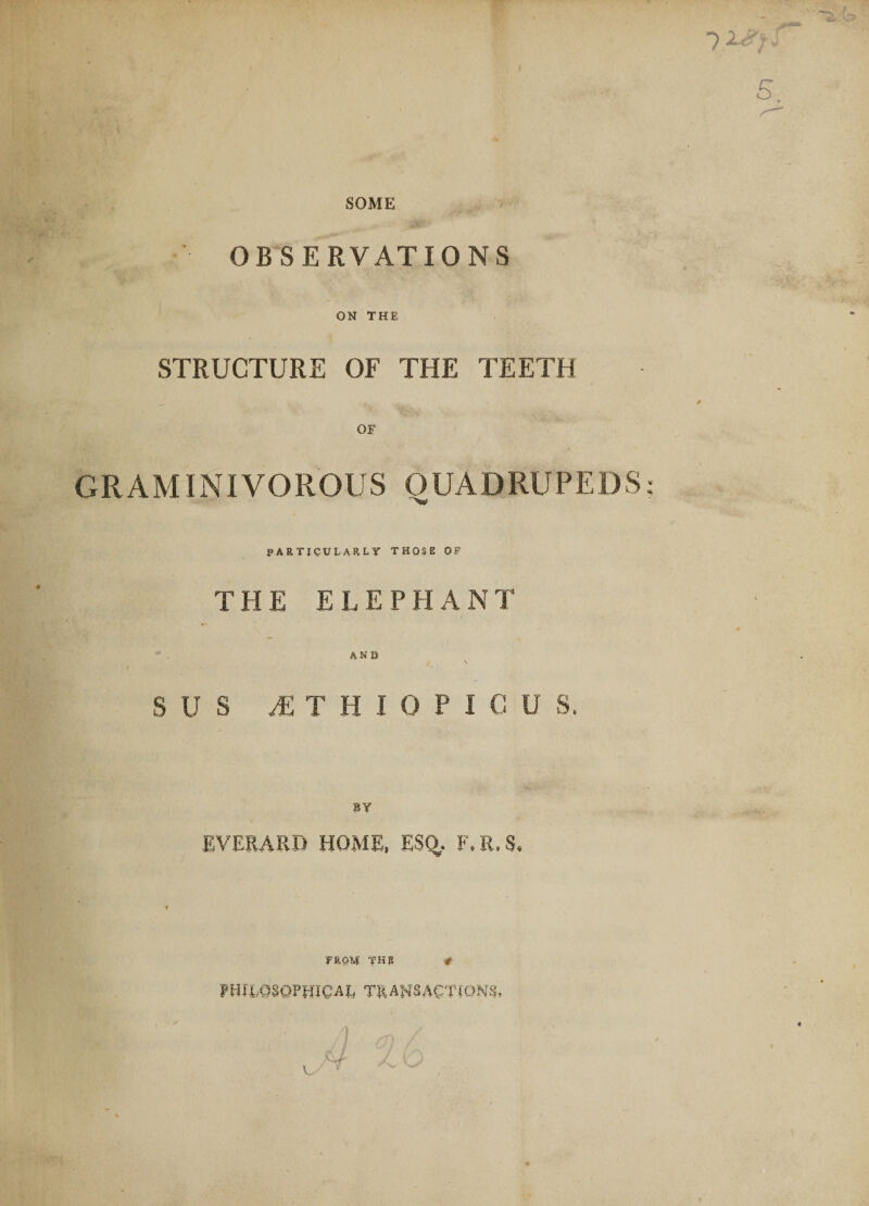 SOME ’ OBSERVATIONS ON THE STRUCTURE OF THE TEETH OF GRAMINIVOROUS QUADRUPEDS PARTICULARLY THOSE OF THE ELEPHANT AN O S U s JSTHIQPICU S. BY EVERARD HOME, ESQ,. F.R.S. f VKQM THP * PHILOSOPHICAL TRANSACTIONS,