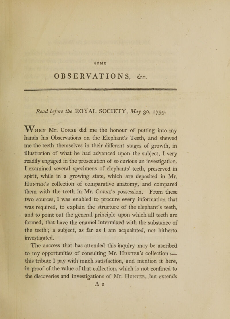 OBSERVATIONS, ire. Read before the ROYAL SOCIETY, May 30, 1799. w hen Mr. Corse did me the honour of putting into my hands his Observations on the Elephant’s Teeth, and shewed me the teeth themselves in their different stages of growth, in illustration of what he had advanced upon the subject, I very readily engaged in the prosecution of so curious an investigation. I examined several specimens of elephants’ teeth, preserved in spirit, while in a growing state, which are deposited in Mr. Hunter’s collection of comparative anatomy, and compared them with the teeth in Mr. Corse’s possession. From these two sources, I was enabled to procure every information that was required, to explain the structure of the elephant’s teeth, and to point out the general principle upon which all teeth are formed, that have the enamel intermixed with the substance of the teeth; a subject, as far as I am acquainted, not hitherto investigated. 1 The success that has attended this inquiry may be ascribed to my opportunities of consulting Mr. Hunter’s collection:— this tribute I pay with much satisfaction, and mention it here, in proof of the value of that collection, which is not confined to the discoveries and investigations of Mr, Hunter, but extends