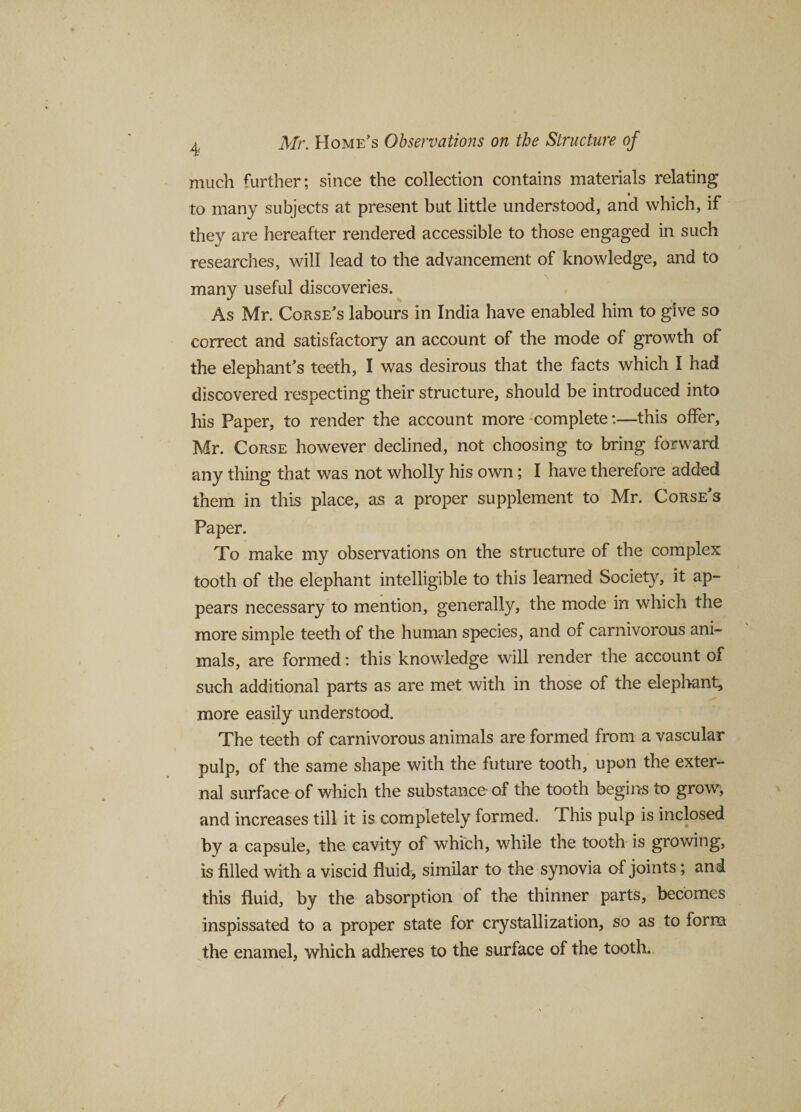 much further; since the collection contains materials relating to many subjects at present but little understood, and which, if they are hereafter rendered accessible to those engaged in such researches, will lead to the advancement of knowledge, and to many useful discoveries. As Mr. Corse’s labours in India have enabled him to give so correct and satisfactory an account of the mode of growth of the elephant’s teeth, I was desirous that the facts which I had discovered respecting their structure, should be introduced into his Paper, to render the account more complete:—this offer, Mr. Corse however declined, not choosing to bring forward any thing that was not wholly his own; I have therefore added them in this place, as a proper supplement to Mr. Corse’s Paper. To make my observations on the structure of the complex tooth of the elephant intelligible to this learned Society, it ap¬ pears necessary to mention, generally, the mode in which the more simple teeth of the human species, and of carnivorous ani¬ mals, are formed: this knowledge will render the account of such additional parts as are met with in those of the elephant, more easily understood. The teeth of carnivorous animals are formed from a vascular pulp, of the same shape with the future tooth, upon the exter¬ nal surface of which the substance of the tooth begins to grow, and increases till it is completely formed. This pulp is inclosed by a capsule, the cavity of which, while the tooth is growing, is filled with a viscid fluid, similar to the synovia of joints ; and this fluid, by the absorption of the thinner parts, becomes inspissated to a proper state for crystallization, so as to form the enamel, which adheres to the surface of the tooth.