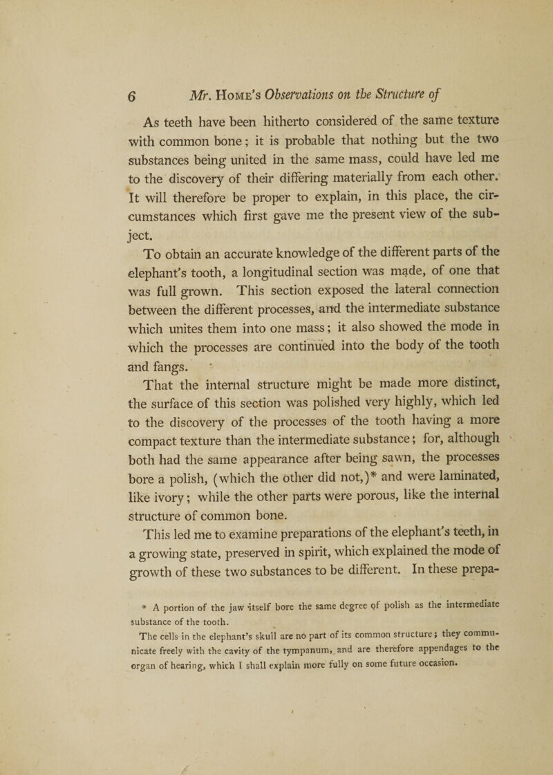 As teeth have been hitherto considered of the same texture with common bone; it is probable that nothing but the two substances being united in the same mass, could have led me to the discovery of their differing materially from each other. It will therefore be proper to explain, in this place, the cir¬ cumstances which first gave me the present view of the sub¬ ject. To obtain an accurate knowledge of the different parts of the elephant’s tooth, a longitudinal section was made, of one that was full grown. This section exposed the lateral connection between the different processes, and the intermediate substance which unites them into one mass; it also showed the mode in which the processes are continued into the body of the tooth and fangs. That the internal structure might be made more distinct, the surface of this section was polished very highly, which led to the discovery of the processes of the tooth having a more compact texture than the intermediate substance; for, although both had the same appearance after being sawn, the processes bore a polish, (which the other did not,)* and were laminated, like ivory; while the other parts were porous, like the internal structure of common bone. This led me to examine preparations of the elephant’s teeth, in a growing state, preserved in spirit, which explained the mode of growth of these two substances to be different. In these prepa- * A portion of the jaw itself bore the same degree of polish as the intermediate substance of the tooth. The cells in the elephant’s skull are no part of its common structure; they commu¬ nicate freely with the cavity of the tympanum, and are therefore appendages to the organ of hearing, which I shall explain more fully on some future occasion.