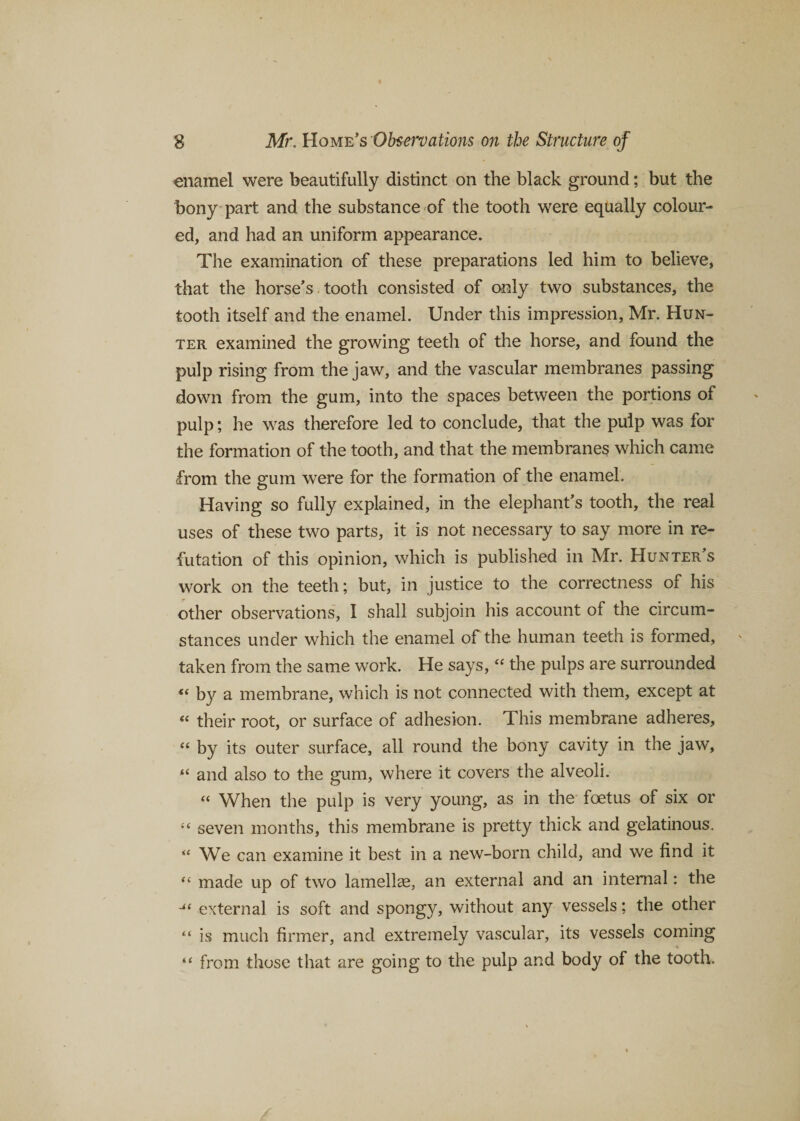enamel were beautifully distinct on the black ground; but the bony part and the substance of the tooth were equally colour¬ ed, and had an uniform appearance. The examination of these preparations led him to believe, that the horse's tooth consisted of only two substances, the tooth itself and the enamel. Under this impression, Mr. Hun¬ ter examined the growing teeth of the horse, and found the pulp rising from the jaw, and the vascular membranes passing down from the gum, into the spaces between the portions of pulp; he was therefore led to conclude, that the pulp was for the formation of the tooth, and that the membranes which came from the pm were for the formation of the enamel. Having so fully explained, in the elephant’s tooth, the real uses of these two parts, it is not necessary to say more in re¬ futation of this opinion, which is published in Mr. Hunter's work on the teeth; but, in justice to the correctness of his other observations, I shall subjoin his account of the circum¬ stances under which the enamel of the human teeth is formed, taken from the same work. He says, “ the pulps are surrounded &lt;( by a membrane, which is not connected with them, except at “ their root, or surface of adhesion. This membrane adheres, “ by its outer surface, all round the bony cavity in the jaw, “ and also to the gum, where it covers the alveoli. “ When the pulp is very young, as in the foetus of six or “ seven months, this membrane is pretty thick and gelatinous. “ We can examine it best in a new-born child, and we find it “ made up of two lamellae, an external and an internal: the external is soft and spongy, without any vessels; the other “ is much firmer, and extremely vascular, its vessels coming “ from those that are going to the pulp and body of the tooth.
