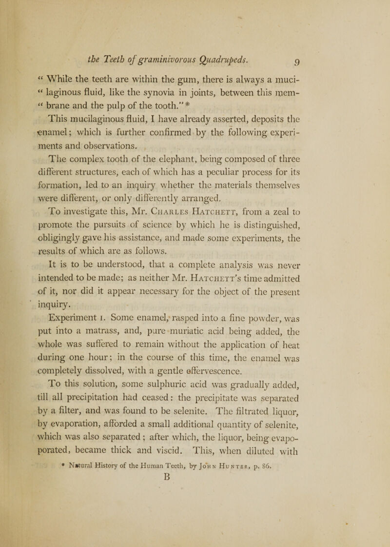 “ White the teeth are within the gum, there is always a muci- “ laginous fluid, like the synovia in joints, between this mem- “ brane and the pulp of the tooth.’'* This mucilaginous fluid, I have already asserted, deposits the enamel; which is further confirmed by the following experi¬ ments and observations. The complex tooth of the elephant, being composed of three different structures, each of which has a peculiar process for its formation, led to an inquiry whether the materials themselves were different, or only differently arranged. To investigate this, Mr. Charles Hatchett, from a zeal to promote the pursuits of science by which he is distinguished, obligingly gave his assistance, and made some experiments, the results of which are as follows. It is to be understood, that a complete analysis was never intended to be made; as neither Mr. Hatchett’s time admitted of it, nor did it appear necessary for the object of the present inquiry. Experiment i. Some enamel,-rasped into a fine powder, was put into a matrass, and, pure muriatic acid being added, the whole was suffered to remain without the application of heat during one hour; in the course of this time, the enamel was completely dissolved, with a gentle effervescence. To this solution, some sulphuric acid was gradually added, till all precipitation had ceased: the precipitate was separated by a filter, and was found to be selenite. The filtrated liquor, by evaporation, afforded a small additional quantity of selenite, which was also separated; after which, the liquor, being evapo- porated, became thick and viscid. This, when diluted with # Natural History of the Human Teeth, by John Hunter, p. S6. B