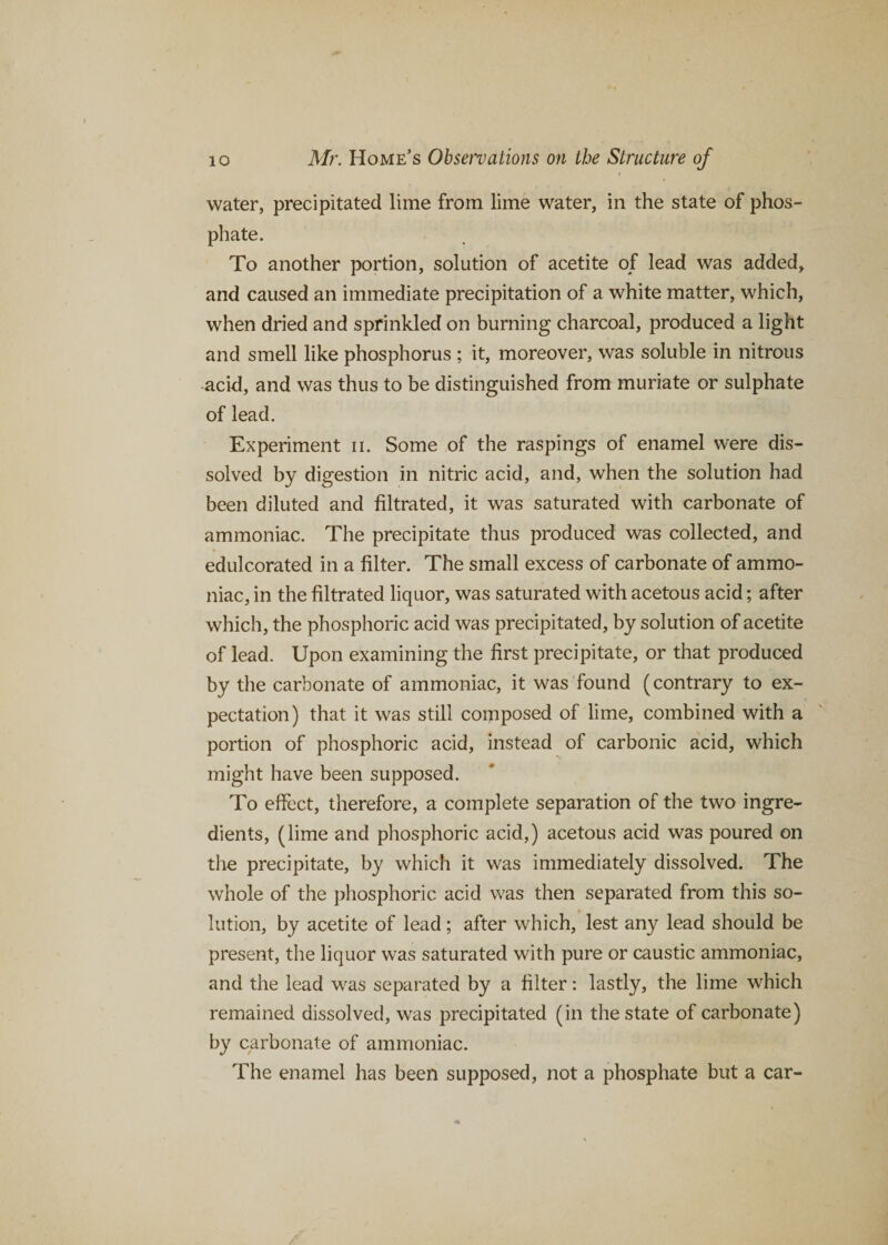 water, precipitated lime from lime water, in the state of phos¬ phate. To another portion, solution of acetite of lead was added, and caused an immediate precipitation of a white matter, which, when dried and sprinkled on burning charcoal, produced a light and smell like phosphorus ; it, moreover, was soluble in nitrous acid, and was thus to be distinguished from muriate or sulphate of lead. Experiment n. Some of the raspings of enamel were dis¬ solved by digestion in nitric acid, and, when the solution had been diluted and filtrated, it was saturated with carbonate of ammoniac. The precipitate thus produced was collected, and edulcorated in a filter. The small excess of carbonate of ammo¬ niac, in the filtrated liquor, was saturated with acetous acid; after which, the phosphoric acid was precipitated, by solution of acetite of lead. Upon examining the first precipitate, or that produced by the carbonate of ammoniac, it was found (contrary to ex¬ pectation) that it was still composed of lime, combined with a portion of phosphoric acid, instead of carbonic acid, which might have been supposed. To effect, therefore, a complete separation of the two ingre¬ dients, (lime and phosphoric acid,) acetous acid was poured on the precipitate, by which it was immediately dissolved. The whole of the phosphoric acid was then separated from this so¬ lution, by acetite of lead; after which, lest any lead should be present, the liquor was saturated with pure or caustic ammoniac, and the lead was separated by a filter: lastly, the lime which remained dissolved, was precipitated (in the state of carbonate) by carbonate of ammoniac. The enamel has been supposed, not a phosphate but a car-