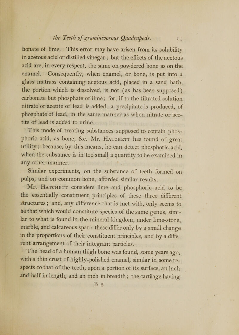 bonate of lime. This error may have arisen from its solubility in acetous acid or distilled vinegar; but the effects of the acetous acid are, in every respect, the same on powdered bone as on the enamel. Consequently, when enamel, or bone, is put into a glass matrass containing acetous acid, placed in a sand bath, the portion which is dissolved, is not (as has been supposed) carbonate but phosphate of lime; for, if to the filtrated solution nitrate or acetite of lead is added, a precipitate is produced, of phosphate of lead, in the same manner as when nitrate or ace¬ tite of lead is added to urine. This mode of treating substances supposed to contain phos¬ phoric acid, as bone, &amp;c. Mr. Hatchett has found of great utility; because, by this means, he can detect phosphoric acid, when the substance is in too small a quantity to be examined in any other manner. * . Similar experiments, on the substance of teeth formed on pulps, and on common bone, afforded similar results. Mr. Hatchett considers lime and phosphoric acid to be the essentially constituent principles of these three different structures; and, any difference that is met with, only seems to be that which would constitute species of the same genus, simi¬ lar to what is found in the mineral kingdom, under lime-stone, marble, and calcareous spar: these differ only by a small change in the proportions of their constituent principles, and by a diffe¬ rent arrangement of their integrant particles. The head of a human thigh bone was found, some years ago, with a thin crust of highly-polished enamel, similar in some re¬ spects to that of the teeth, upon a portion of its surface, an inch and half in length, and an inch in breadth; the cartilage having B 2