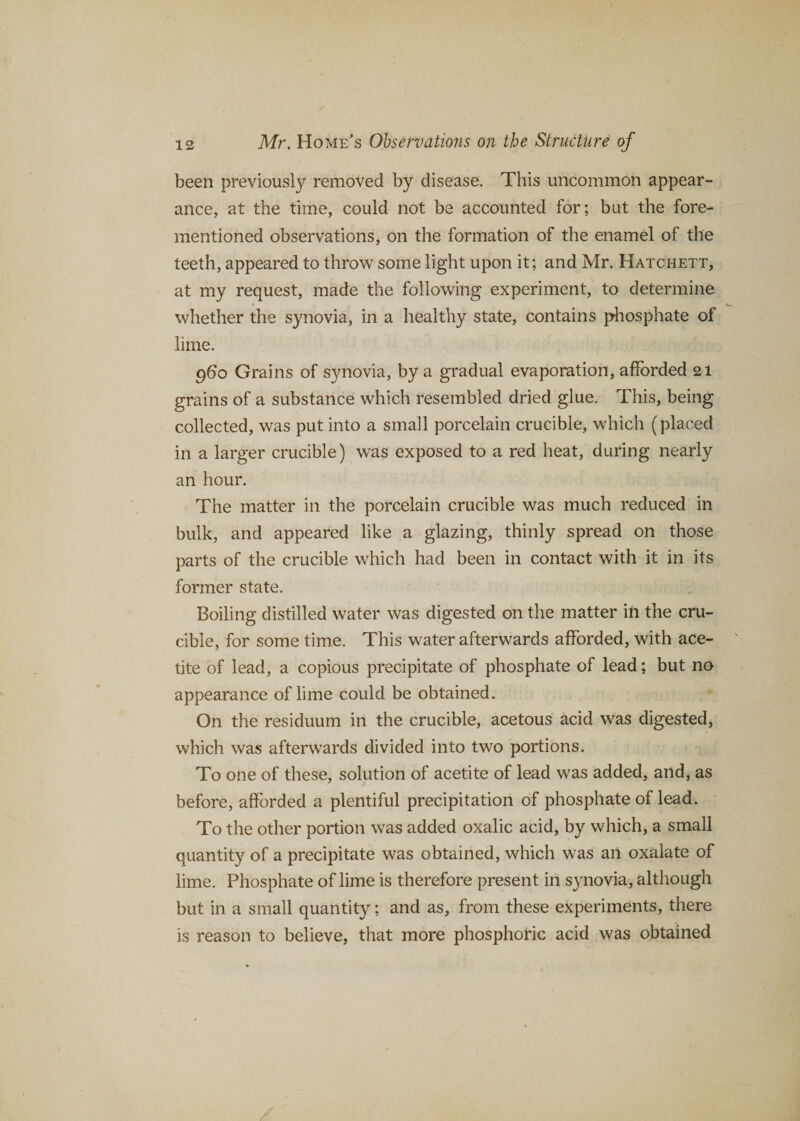 been previously removed by disease. This uncommon appear¬ ance, at the time, could not be accounted for; but the fore- mentioned observations, on the formation of the enamel of the teeth, appeared to throw some light upon it; and Mr. Hatchett, at my request, made the following experiment, to determine whether the synovia, in a healthy state, contains phosphate of lime. 960 Grains of synovia, by a gradual evaporation, afforded 21 grains of a substance which resembled dried glue. This, being collected, was put into a small porcelain crucible, which (placed in a larger crucible) was exposed to a red heat, during nearly an hour. The matter in the porcelain crucible was much reduced in bulk, and appeared like a glazing, thinly spread on those parts of the crucible which had been in contact with it in its former state. Boiling distilled water was digested on the matter in the cru¬ cible, for some time. This water afterwards afforded, with ace- tite of lead, a copious precipitate of phosphate of lead; but no¬ appearance of lime could be obtained. On the residuum in the crucible, acetous acid was digested, which was afterwards divided into two portions. To one of these, solution of acetite of lead was added, and, as before, afforded a plentiful precipitation of phosphate of lead. To the other portion was added oxalic acid, by which, a small quantity of a precipitate was obtained, which was an oxalate of lime. Phosphate of lime is therefore present in synovia, although but in a small quantity; and as, from these experiments, there is reason to believe, that more phosphoric acid was obtained