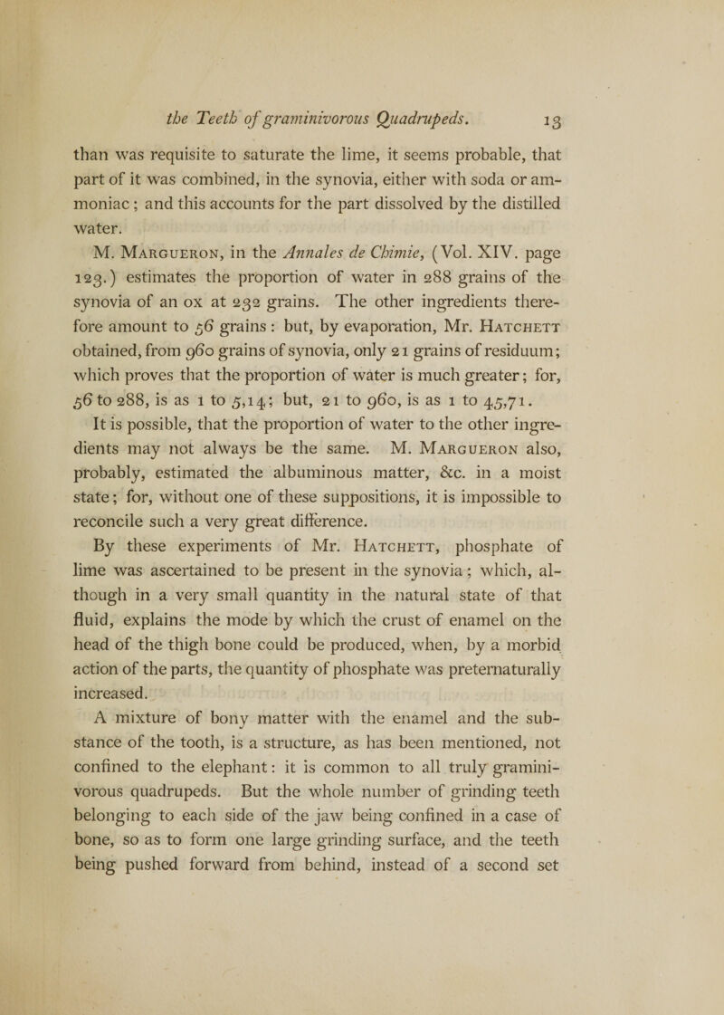 than was requisite to saturate the lime, it seems probable, that part of it was combined, in the synovia, either with soda or am¬ moniac ; and this accounts for the part dissolved by the distilled water. M. Margueron, in the Annales de Chimie, (Vol. XIV. page 123.) estimates the proportion of water in 288 grains of the synovia of an ox at 232 grains. The other ingredients there¬ fore amount to 56 grains : but, by evaporation, Mr. Hatchett obtained, from 960 grains of synovia, only 21 grains of residuum; which proves that the proportion of water is much greater; for, 56 to 288, is as 1 to 3,14; but, 21 to 960, is as 1 to 45,71. It is possible, that the proportion of water to the other ingre¬ dients may not always be the same. M. Margueron also, probably, estimated the albuminous matter, &amp;c. in a moist state; for, without one of these suppositions, it is impossible to reconcile such a very great difference. By these experiments of Mr. Hatchett, phosphate of lime was ascertained to be present in the synovia; which, al¬ though in a very small quantity in the natural state of that fluid, explains the mode by which the crust of enamel on the head of the thigh bone could be produced, when, by a morbid action of the parts, the quantity of phosphate was preternaturally increased. A mixture of bony matter with the enamel and the sub¬ stance of the tooth, is a structure, as has been mentioned, not confined to the elephant: it is common to all truly gramini¬ vorous quadrupeds. But the whole number of grinding teeth belonging to each side of the jaw being confined in a case of bone, so as to form one large grinding surface, and the teeth being pushed forward from behind, instead of a second set
