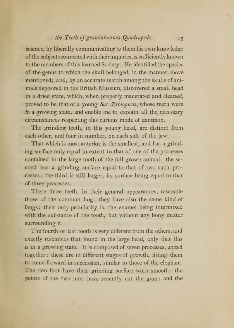 science, by liberally communicating to them his own knowledge of the subjects connected with their inquiries, is sufficiently known to the members of this learned Society. He identified the species of the genus to which the skull belonged, in the manner above mentioned; and, by an accurate search among the skulls of ani¬ mals deposited in the British Museum, discovered a small head in a dried state, which, when properly macerated and cleaned, proved to be that of a young Sus JEthiopicus, whose teeth were in a growing state, and enable me to explain all the, necessary circumstances respecting this curious mode of dentition. The grinding teeth, in this young head, are distinct from each other, and four in number, on each side of the jaw. That which is most anterior is the smallest, and has a grind¬ ing surface only equal in extent to that of one of the processes contained in the large tooth of the full grown animal: the se¬ cond has a grinding surface equal to that of two such pro¬ cesses : the third is still larger, its surface being equal to that of three processes. These three teeth, in their general appearances, resemble those of the common hog; they have also the same kind of fangs; their only peculiarity is, the enamel being intermixed with the substance of the tooth, but without any bony matter surrounding it. The fourth or last tooth is very different from the others, and exactly resembles that found in the large head, only that this is in a growing state. It is composed of seven processes, united together; these are in different stages of growth, fitting them to come forward in succession, similar to those of the elephant. The two first have their grinding surface worn smooth: the points of the two next have recently cut the gum; and the