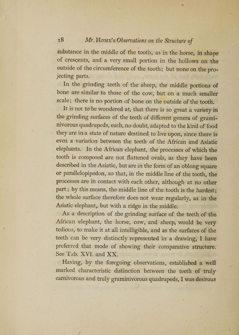 substance in the middle of the tooth, as in the horse, in shape of crescents, and a very small portion in the hollows on the outside of the circumference of the tooth; but none on the pro¬ jecting parts. In the grinding teeth of the sheep, the middle portions of bone are similar to those of the cow, but on a much smaller scale; there is no portion of bone on the outside of the tooth. It is not to be wondered at, that there is so great a variety in the grinding surfaces of the teeth of different genera of grami¬ nivorous quadrupeds, each, no doubt, adapted to the kind of food they are in a state of nature destined to live upon, since there is even a variation between the teeth of the African and Asiatic elephants. In the African elephant, the processes of which the tooth is composed are not flattened ovals, as they have been described in the Asiatic, but are in the form of an oblong square or parallelopipedon, so that, in the middle line of the tooth, the processes are in contact with each other, although at no other part; by this means, the middle line of the tooth is the hardest; v the whole surface therefore does not wear regularly, as in the Asiatic elephant, but with a ridge in the middle. As a description of the grinding surface of the teeth of the African elephant, the horse, cow, and sheep, would be very tedious, to make it at all intelligible, and as the surfaces of the teeth can be very distinctly represented in a drawing, I have preferred that mode of showing their comparative structure. See Tab. XVI. and XX. Having, by the foregoing observations, established a well marked characteristic distinction between the teeth of truly carnivorous and truly graminivorous quadrupeds, I was desirous
