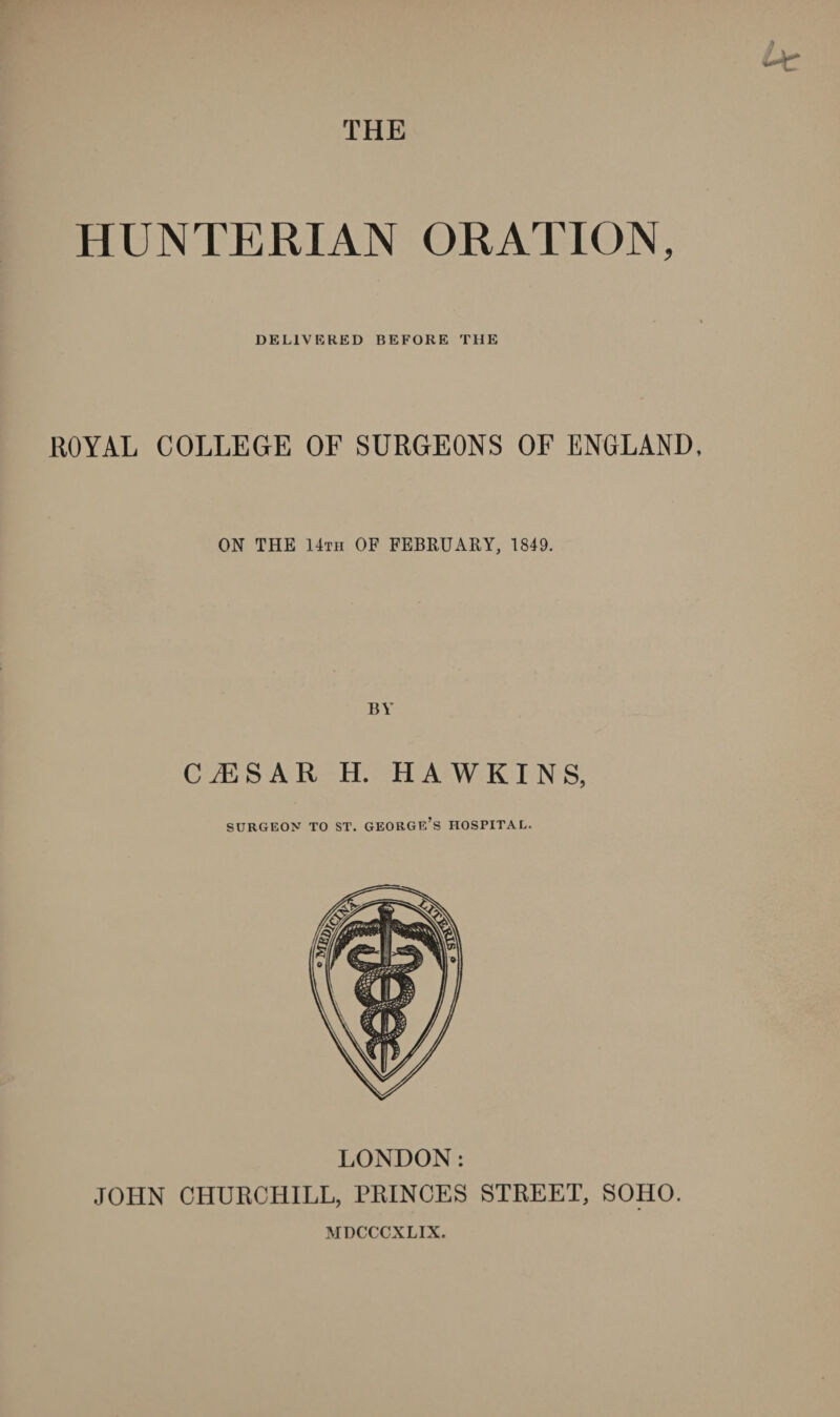 THE HUNTERIAN ORATION, DELIVERED BEFORE THE ROYAL COLLEGE OF SURGEONS OF ENGLAND, ON THE 14tii OF FEBRUARY, 1849. CiESAR H. HAWKINS, SURGEON TO ST. GEORGE’S HOSPITAL. LONDON: JOHN CHURCHILL, PRINCES STREET, SOHO. MDCCCXLIX.