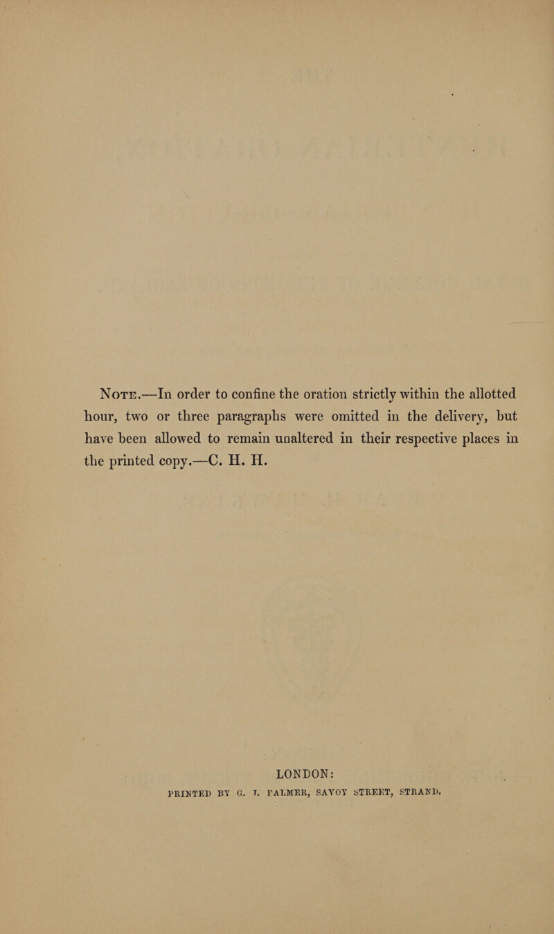 Note.—In order to confine the oration strictly within the allotted hour, two or three paragraphs were omitted in the delivery, hut have been allowed to remain unaltered in their respective places in the printed copy.—C. H. H. LONDON: PRINTED BY G. T. PALMER, SAVOY STREET, STRANl).