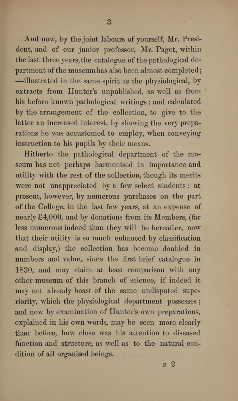 And now, by the joint labours of yourself, Mr. Presi¬ dent, and of our junior professor, Mr. Paget, within the last three years, the catalogue of the pathological de¬ partment of the museum has also been almost completed; —illustrated in the same spirit as the physiological, by extracts from Hunter’s unpublished, as well as from his before known pathological writings; and calculated by the arrangement of the collection, to give to the latter an increased interest, by showing the very prepa¬ rations he was accustomed to employ, when conveying instruction to his pupils by their means. Hitherto the pathological department of the mu¬ seum has not perhaps harmonised in importance and utility with the rest of the collection, though its merits were not unappreciated by a few select students : at present, however, by numerous purchases on the part of the College, in the last few years, at an expense of nearly £4,000, and by donations from its Members, (far less numerous indeed than they will be hereafter, now that their utility is so much enhanced by classification and display,) the collection has become doubled in numbers and value, since the first brief catalogue in 1830, and may claim at least comparison with any other museum of this branch of science, if indeed it may not already boast of the same undisputed supe¬ riority, which the physiological department possesses; and now by examination of Hunter’s own preparations, explained in his own words, may be seen more clearly than before, how close was his attention to diseased function and structure, as well as to the natural con¬ dition of all organised beings. b 2