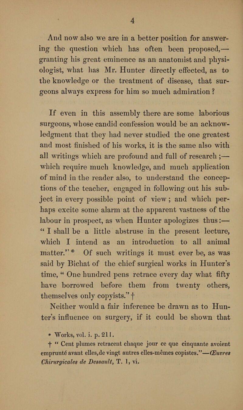 x4nd now also we are in a better position for answer¬ ing the question which has often been proposed,—• granting his great eminence as an anatomist and physi¬ ologist, what has Mr. Hunter directly effected, as to the knowledge or the treatment of disease, that sur¬ geons always express for him so much admiration ? If even in this assembly there are some laborious surgeons, whose candid confession would be an acknow¬ ledgment that they had never studied the one greatest and most finished of his works, it is the same also with all writings which are profound and full of research ;— which require much knowledge, and much application of mind in the reader also, to understand the concep¬ tions of the teacher, engaged in following out his sub¬ ject in every possible point of view ; and which per¬ haps excite some alarm at the apparent vastness of the labour in prospect, as when Hunter apologizes thus:— “ I shall be a little abstruse in the present lecture, which I intend as an introduction to all animal matter.” # Of such writings it must ever be, as was said by Bichat of the chief surgical works in Hunter’s time, “ One hundred pens retrace every day what fifty have borrowed before them from twenty others, themselves only copyists.” f Neither would a fair inference be drawn as to Hun¬ ter’s influence on surgery, if it could be shown that * Works, vol. i. p. 211. f “ Cent plumes retracent chaque jour ce que cinquante avoient emprunt^ avant elles,de vingt autres elles-memes copistes.”—CEuvres Chirnrgicales de Dessault, T. 1, vi.