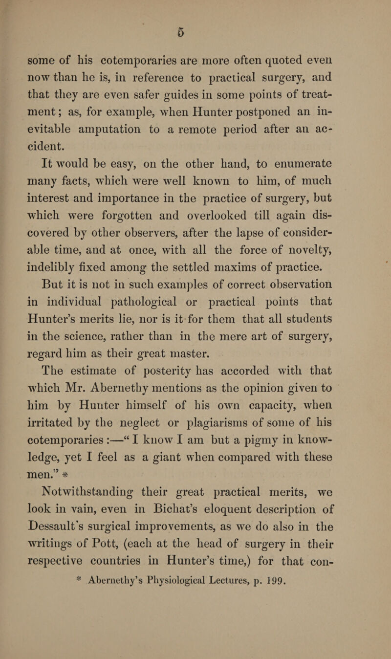 some of his cotemporaries are more often quoted even now than he is, in reference to practical surgery, and that they are even safer guides in some points of treat¬ ment ; as, for example, when Hunter postponed an in¬ evitable amputation to a remote period after an ac¬ cident. It would be easy, on the other hand, to enumerate many facts, which were well known to him, of much interest and importance in the practice of surgery, but which were forgotten and overlooked till again dis¬ covered by other observers, after the lapse of consider¬ able time, and at once, with all the force of novelty, indelibly fixed among the settled maxims of practice. But it is not in such examples of correct observation in individual pathological or practical points that Hunter’s merits lie, nor is it for them that all students in the science, rather than in the mere art of surgery, regard him as their great master. The estimate of posterity has accorded with that which Mr. Abernetliy mentions as the opinion given to him by Hunter himself of his own capacity, when irritated by the neglect or plagiarisms of some of his cotemporaries :—“ I know I am but a pigmy in know¬ ledge, yet I feel as a giant when compared with these men.'} * Notwithstanding their great practical merits, we look in vain, even in Bichat’s eloquent description of Hessault's surgical improvements, as we do also in the writings of Pott, (each at the head of surgery in their respective countries in Hunter’s time,) for that con- * Abernethy’s Physiological Lectures, p. 199.