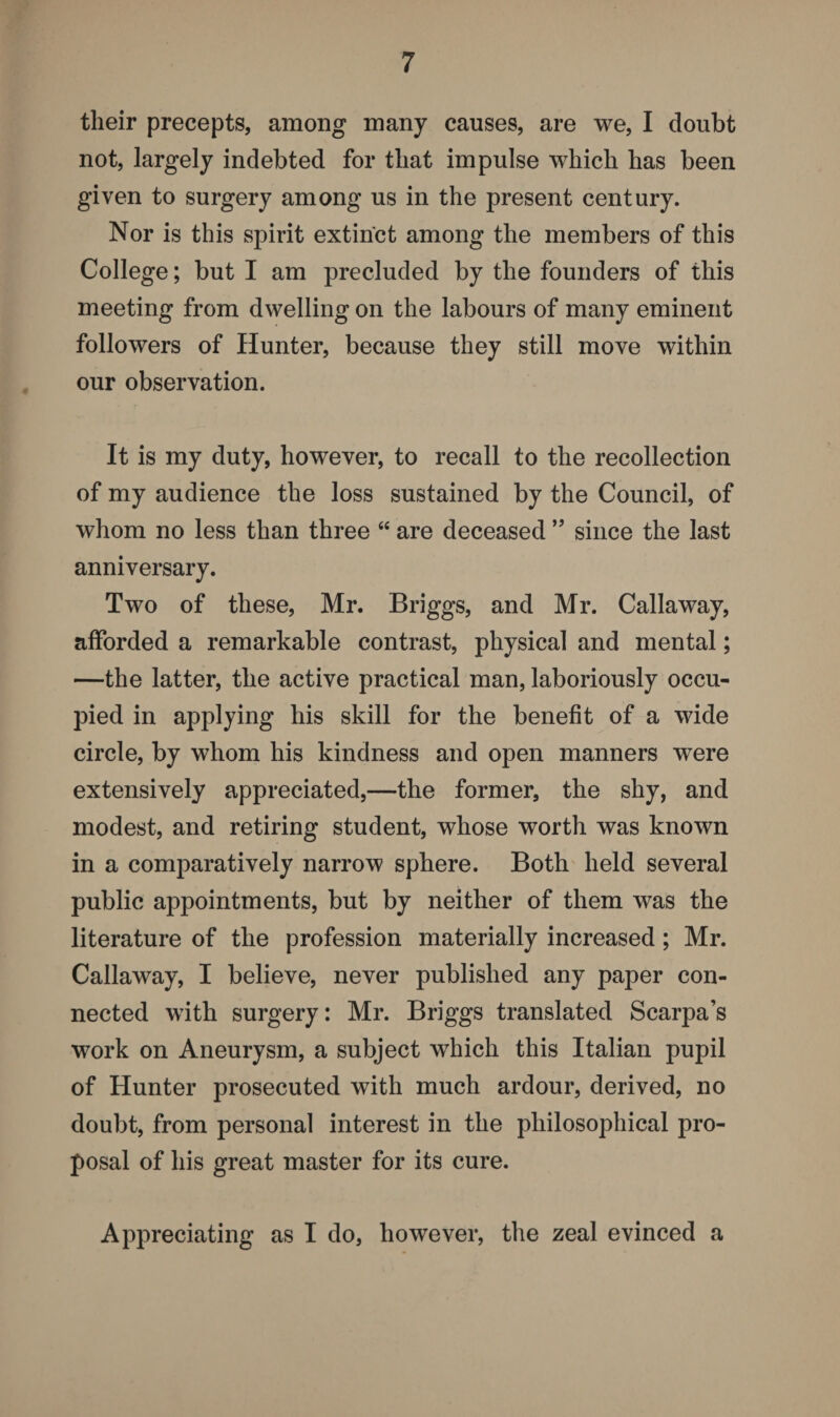 their precepts, among many causes, are we, I doubt not, largely indebted for that impulse which has been given to surgery among us in the present century. Nor is this spirit extinct among the members of this College; but I am precluded by the founders of this meeting from dwelling on the labours of many eminent followers of Hunter, because they still move within our observation. It is my duty, however, to recall to the recollection of my audience the loss sustained by the Council, of whom no less than three “ are deceased ” since the last anniversary. Two of these, Mr. Briggs, and Mr. Callaway, afforded a remarkable contrast, physical and mental; —the latter, the active practical man, laboriously occu¬ pied in applying his skill for the benefit of a wide circle, by whom his kindness and open manners wTere extensively appreciated,—the former, the shy, and modest, and retiring student, whose worth was known in a comparatively narrow sphere. Both held several public appointments, but by neither of them was the literature of the profession materially increased; Mr. Callaway, I believe, never published any paper con¬ nected with surgery: Mr. Briggs translated Scarpa’s work on Aneurysm, a subject which this Italian pupil of Hunter prosecuted with much ardour, derived, no doubt, from personal interest in the philosophical pro¬ posal of his great master for its cure. Appreciating as I do, however, the zeal evinced a