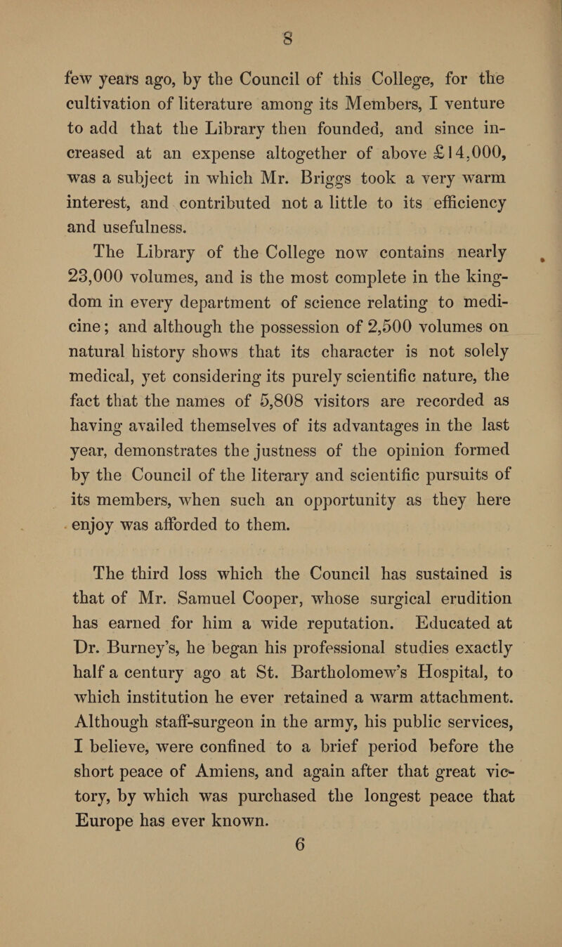 few years ago, by the Council of this College, for the cultivation of literature among its Members, I venture to add that the Library then founded, and since in¬ creased at an expense altogether of above £14.000, was a subject in which Mr. Briggs took a very warm interest, and contributed not a little to its efficiency and usefulness. The Library of the College now contains nearly 23,000 volumes, and is the most complete in the king¬ dom in every department of science relating to medi¬ cine ; and although the possession of 2,500 volumes on natural history shows that its character is not solely medical, yet considering its purely scientific nature, the fact that the names of 5,808 visitors are recorded as having availed themselves of its advantages in the last year, demonstrates the justness of the opinion formed by the Council of the literary and scientific pursuits of its members, when such an opportunity as they here enjoy was afforded to them. The third loss which the Council has sustained is that of Mr. Samuel Cooper, wdiose surgical erudition has earned for him a wide reputation. Educated at Dr. Burney’s, he began his professional studies exactly half a century ago at St. Bartholomew’s Hospital, to which institution he ever retained a warm attachment. Although staff-surgeon in the army, his public services, I believe, were confined to a brief period before the short peace of Amiens, and again after that great vic^ tory, by which was purchased the longest peace that Europe has ever known. 6