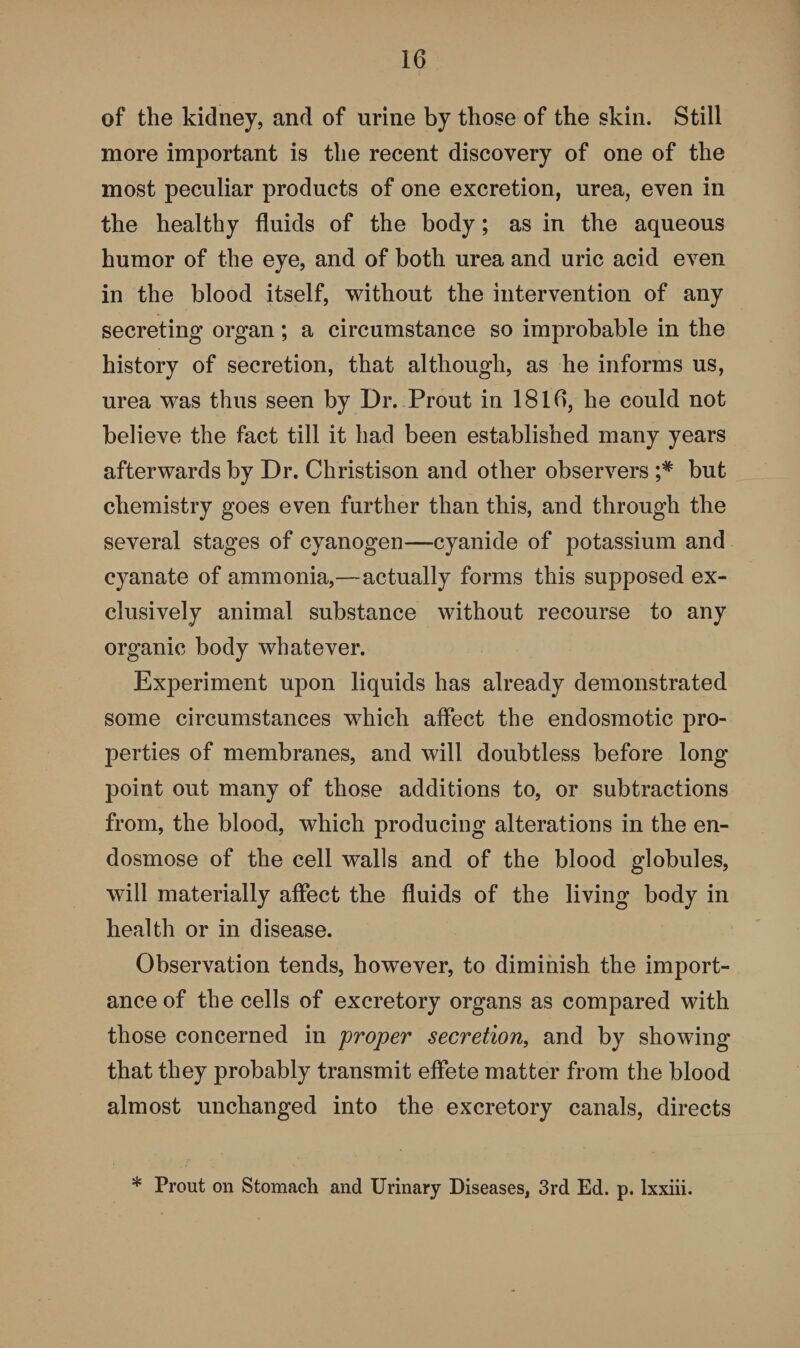 of the kidney, and of urine by those of the skin. Still more important is the recent discovery of one of the most peculiar products of one excretion, urea, even in the healthy fluids of the body; as in the aqueous humor of the eye, and of both urea and uric acid even in the blood itself, without the intervention of any secreting organ; a circumstance so improbable in the history of secretion, that although, as he informs us, urea was thus seen by Dr. Prout in 1816, he could not believe the fact till it had been established many years afterwards by Dr. Christison and other observers but chemistry goes even further than this, and through the several stages of cyanogen—cyanide of potassium and cyanate of ammonia,—actually forms this supposed ex¬ clusively animal substance without recourse to any organic body whatever. Experiment upon liquids has already demonstrated some circumstances which affect the end osmotic pro¬ perties of membranes, and will doubtless before long point out many of those additions to, or subtractions from, the blood, which producing alterations in the en- dosmose of the cell walls and of the blood globules, will materially affect the fluids of the living body in health or in disease. Observation tends, however, to diminish the import¬ ance of the cells of excretory organs as compared with those concerned in proper secretion, and by showing that they probably transmit effete matter from the blood almost unchanged into the excretory canals, directs * Prout on Stomach and Urinary Diseases, 3rd Ed. p. lxxiii.