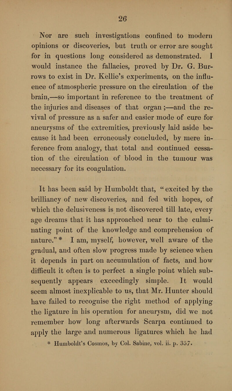 Nor are such investigations confined to modern opinions or discoveries, but truth or error are sought for in questions long considered as demonstrated. I would instance the fallacies, proved by Dr. G. Bur¬ rows to exist in Dr. Kellie’s experiments, on the influ¬ ence of atmospheric pressure on the circulation of the brain,—so important in reference to the treatment of the injuries and diseases of that organ ;—and the re¬ vival of pressure as a safer and easier mode of cure for aneurysms of the extremities, previously laid aside be¬ cause it had been erroneously concluded, by mere in¬ ference from analogy, that total and continued cessa¬ tion of the circulation of blood in the tumour was necessary for its coagulation. It has been said by Humboldt that, 44 excited by the brilliancy of new discoveries, and fed with hopes, of which the delusiveness is not discovered till late, every age dreams that it has approached near to the culmi¬ nating point of the knowledge and comprehension of nature.” # I am, myself, however, well aware of the gradual, and often slow progress made by science when it depends in part on accumulation of facts, and how difficult it often is to perfect a single point which sub¬ sequently appears exceedingly simple. It would seem almost inexplicable to us, that Mr. Hunter should have failed to recognise the right method of applying the ligature in his operation for aneurysm, did we not remember how long afterwards Scarpa continued to apply the large and numerous ligatures which he had * Humboldt’s Cosmos, by Col. Sabine, vol. ii. p. 357.