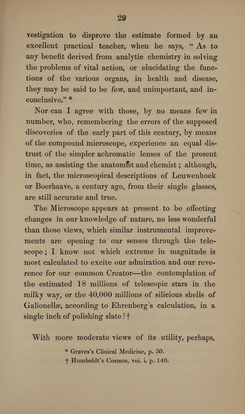 vestigation to disprove the estimate formed by an excellent practical teacher, when he says, “ As to any benefit derived from analytic chemistry in solving the problems of vital action, or elucidating the func¬ tions of the various organs, in health and disease, they may be said to be few, and unimportant, and in¬ conclusive.” # Nor can I agree with those, by no means few in number, who, remembering the errors of the supposed discoveries of the early part of this century, by means of the compound microscope, experience an equal dis¬ trust of the simpler achromatic lenses of the present time, as assisting the anatomfst and chemist; although, in fact, the microscopical descriptions of Leuwenhoek or Boerhaave, a century ago, from their single glasses, are still accurate and true. The Microscope appears at present to be effecting changes in our knowledge of nature, no less wonderful than those views, which similar instrumental improve¬ ments are opening to our senses through the tele¬ scope ; I know not which extreme in magnitude is most calculated to excite our admiration and our reve¬ rence for our common Creator—the contemplation of the estimated 18 millions of telescopic stars in the milky way, or the 40,000 millions of silicious shells of Galionelhe, according to Ehrenberg's calculation, in a single inch of polishing slate ! f With more moderate views of its utility, perhaps, * Graves’s Clinical Medicine, p. 30. f Humboldt’s Cosmos, voi. i. p. 140.