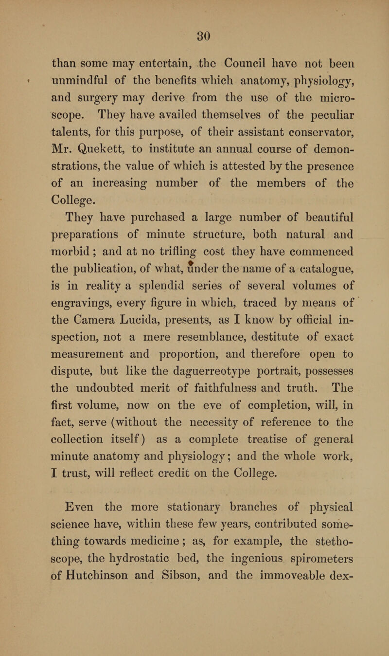 than some may entertain, the Council have not been < unmindful of the benefits which anatomy, physiology, and surgery may derive from the use of the micro¬ scope. They have availed themselves of the peculiar talents, for this purpose, of their assistant conservator, Mr. Quekett, to institute an annual course of demon¬ strations, the value of which is attested by the presence of an increasing number of the members of the College. They have purchased a large number of beautiful preparations of minute structure, both natural and morbid; and at no trifling cost they have commenced the publication, of what, under the name of a catalogue, is in reality a splendid series of several volumes of engravings, every figure in which, traced by means of the Camera Lucida, presents, as I know by official in¬ spection, not a mere resemblance, destitute of exact measurement and proportion, and therefore open to dispute, but like the daguerreotype portrait, possesses the undoubted merit of faithfulness and truth. The first volume, now on the eve of completion, will, in fact, serve (without the necessity of reference to the collection itself) as a complete treatise of general minute anatomy and physiology; and the whole work, I trust, will reflect credit on the College. Even the more stationary branches of physical science have, within these few years, contributed some¬ thing towards medicine; as, for example, the stetho¬ scope, the hydrostatic bed, the ingenious spirometers of Hutchinson and Sibson, and the immoveable dex-