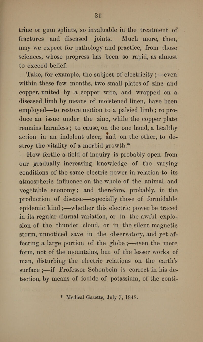 trine or gum splints, so invaluable in the treatment of fractures and diseased joints. Much more, then, may we expect for pathology and practice, from those sciences, whose progress has been so rapid, as almost to exceed belief. Take, for example, the subject of electricity ;—even within these few months, two small plates of zinc and copper, united by a copper wire, and wrapped on a diseased limb by means of moistened linen, have been employed—to restore motion to a palsied limb ; to pro¬ duce an issue under the zinc, while the copper plate remains harmless ; to cause, on the one hand, a healthy action in an indolent ulcer, and on the other, to de¬ stroy the vitality of a morbid growth.* How fertile a field of inquiry is probably open from our gradually increasing knowledge of the varying conditions of the same electric power in relation to its atmospheric influence on the whole of the animal and vegetable economy; and therefore, probably, in the production of disease—especially those of formidable epidemic kind ;—whether this electric power be traced in its regular diurnal variation, or in the awful explo¬ sion of the thunder cloud, or in the silent magnetic storm, unnoticed save in the observatory, and yet af¬ fecting a large portion of the globe;—even the mere form, not of the mountains, but of the lesser works of man, disturbing the electric relations on the earths surface ;—if Professor Schonbein is correct in his de¬ tection, by means of iodide of potassium, of the conti-