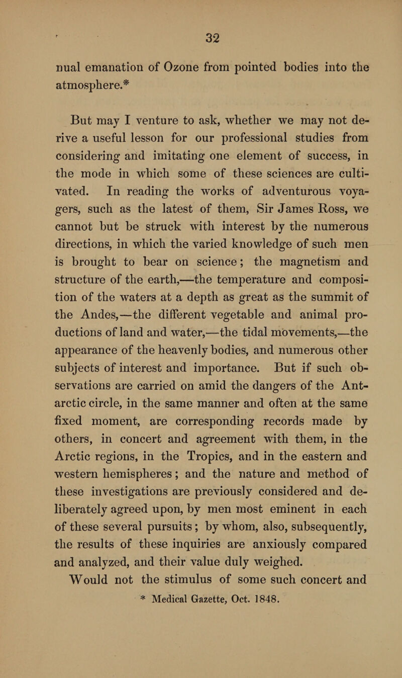 nual emanation of Ozone from pointed bodies into the atmosphere.* But may I venture to ask, whether we may not de¬ rive a useful lesson for our professional studies from considering and imitating one element of success, in the mode in which some of these sciences are culti¬ vated. In reading the works of adventurous voya¬ gers, such as the latest of them, Sir James Ross, we cannot but be struck with interest by the numerous directions, in which the varied knowledge of such men is brought to bear on science; the magnetism and structure of the earth,—the temperature and composi¬ tion of the waters at a depth as great as the summit of the Andes,—the different vegetable and animal pro¬ ductions of land and water,—the tidal movements,—the appearance of the heavenly bodies, and numerous other subjects of interest and importance. But if such ob¬ servations are carried on amid the dangers of the Ant¬ arctic circle, in the same manner and often at the same fixed moment, are corresponding records made by others, in concert and agreement with them, in the Arctic regions, in the Tropics, and in the eastern and western hemispheres; and the nature and method of these investigations are previously considered and de¬ liberately agreed upon, by men most eminent in each of these several pursuits ; by whom, also, subsequently, the results of these inquiries are anxiously compared and analyzed, and their value duly weighed. Would not the stimulus of some such concert and