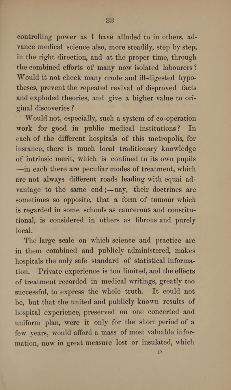 controlling power as I have alluded to in others, ad¬ vance medical science also, more steadily, step by step, in the right direction, and at the proper time, through the combined efforts of many now isolated labourers ? Would it not check many crude and ill-digested hypo¬ theses, prevent the repeated revival of disproved facts and exploded theories, and give a higher value to ori¬ ginal discoveries ? Would not, especially, such a system of co-operation work for good in public medical institutions ? In each of the different hospitals of this metropolis, for instance, there is much local traditionary knowledge of intrinsic merit, which is confined to its own pupils —in each there are peculiar modes of treatment, which are not always different roads leading with equai ad¬ vantage to the same end;—nay, their doctrines are sometimes so opposite, that a form of tumour which is regarded in some schools as cancerous and constitu¬ tional, is considered in others as fibrous and purely local. The large scale on which science and practice are in them combined and publicly administered, makes hospitals the only safe standard of statistical informa¬ tion. Private experience is too limited, and the effects of treatment recorded in medical writings, greatly too successful, to express the whole truth. It could not be, but that the united and publicly known results of hospital experience, preserved on one concerted and uniform plan, were it only for the short period of a few years, would afford a mass of most valuable infor¬ mation, now in great measure lost or insulated, which