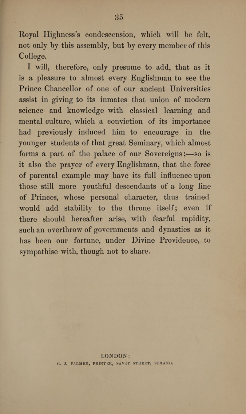 Royal Highness’s condescension, which will be felt, not only by this assembly, but by every member of this College. I will, therefore, only presume to add, that as it is a pleasure to almost every Englishman to see the Prince Chancellor of one of our ancient Universities assist in giving to its inmates that union of modern science and knowledge with classical learning and mental culture, which a conviction of its importance had previously induced him to encourage in the younger students of that great Seminary, which almost forms a part of the palace of our Sovereigns;—so is it also the prayer of every Englishman, that the force of parental example may have its full influence upon those still more youthful descendants of a long line of Princes, whose personal character, thus trained would add stability to the throne itself; even if there should hereafter arise, with fearful rapidity, such an overthrow of governments and dynasties as it has been our fortune, under Divine Providence, to sympathise with, though not to share. LONDON: G. J. PALMER, PRINTER, SAVOY STREET, STRAND.