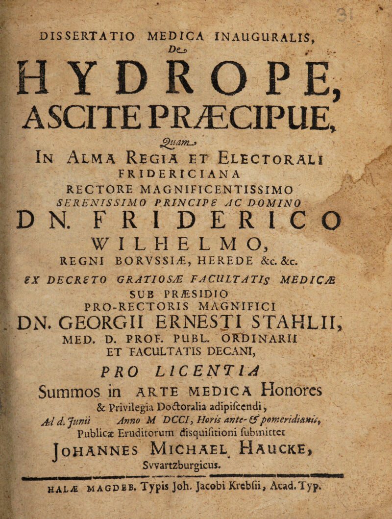 DISSERTATIO MEDICA INAUGURALIS, HYDRO P E, ^uam^ In Alma Regia et Electorali FRIDERICIANA RECTORE MAGNIFICENTISSIMO SERENISSIMO PRINCIPE AC DOMINO ^ D N. F R I D E R I C W I L H E L M O, REGNI BORVSSI^, HEREDE &C.&C. iX DECRETO GRATIOSJE FACULTATIS MEDICM SUB pra:sidio PRO-RECTORIS MAGNIFICI DN, GEORGII ERNESJI STAHLH, MED. D. PROF. PUBL. OPCDINARII ET FACULTATIS DECANI, PRO LICEMTIJ Summos in arte medica Elonorcs & Privilegia Dodoralia adipifccndi y ^ Jd d, Jumi Anno M DCCIy Horis antC' 0pemeridimu\ Publicae Eruditorum disquifitioni fubmittct Johannes Michael Haucke, Svvartzburgicus. HALiE MAGDiB. Typis Joh. Jacobi Krcbfii, Acad.Typ.