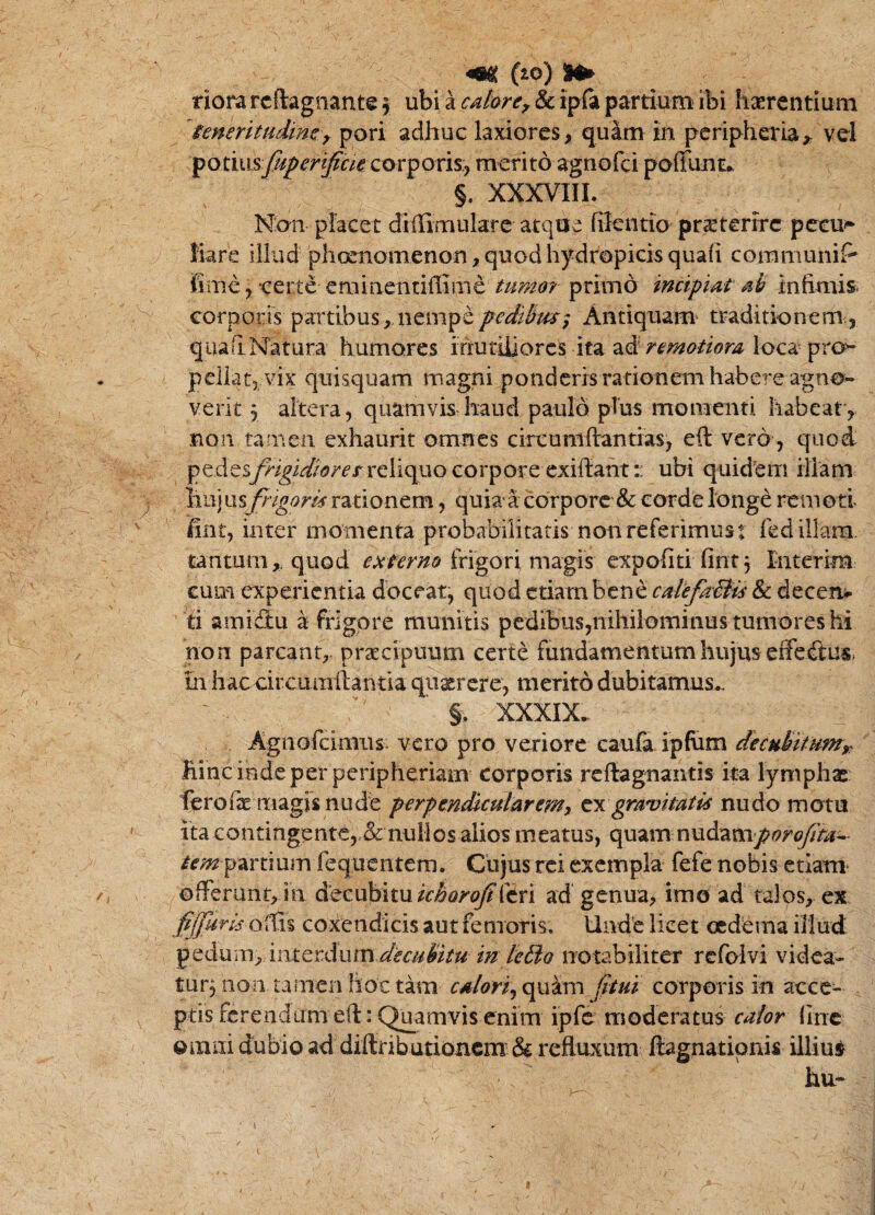 ^ (lo) Mi» riora rcftagiiante 5 ubi a calortf & ipfa partium ibi hierentiuni ^muritudimy pori adhuc laxiores, quam in peripheria,^ vel corporis:, merito agnofei poffiint.. §. XXXVIII. Non placet diflimularc atque fifcntio praiterirc pceui* liare illud pheenomenon, quod hydropicis quafi commiiniP fime, certe eminentiffime tumo? primo incipiat ali infimis^ corporis partibus, nempeAntiquam* traditionem., qua fi. Natura humores irtutiiiores ita remotiora loca pro>- peilat5 vix quisquam magni ponderis rationem habere agno¬ verit 5 altera, quamvisriiaud paulo pTus momenti iiabeat, non tamen exhaurit omnes circumftantias, eft vero , quod reliquo corpore exiffant:: ubi quidem illam ^ hujusj^7^^»m rationem, quiaa corpore & corde longe remoti fint, inter momenta probabilitatis non referimus t fed illam, tantum,, quod frigori magis expoliti fint, liiterim cum experientia doceat, quod etiam bene calefaBis & deceni^ ti amidlu a frigore munitis pedibus,nihi}ominus tumores hi non parcant, praecipuum certe fundamentum hujus effeftus* m haccircumftantia qiiatrcre, merito dubitamus.. ' §. XXXIX. Agnofeimus. vero pro veriore caufa ipfum decuUtumy^ hinc inde per peripheriam corporis reftagnaiitis ita lymphx ferofe niagisnude perpendicularemy gravitatis nudo motu itacontingente,.& nullos alios meatus, quam nudam/??;^^?^- parti ujn feq uentem. Cii jus rei exempla fefe nobis etiam ^ofFeninr, in &QC\xh'it\xichQroJiitn ad genua, imo ad talos, ex fJfuris OiC\% coxendicis aut femoris. Unde licet oedema iilud 2'c^mr\ymtctdumdecuBtu mnotabiliter refolvi videa- tur3 non tamen hoc tam calorijC^^sm fttui corporis in acce¬ ptis ferendum eft: Quamvis enim ipfc moderatus calor (Ine Oixiiii dubio ad diftributioacm: & refluxum ftagnatipnis illius hu- ■ \ / \ 0