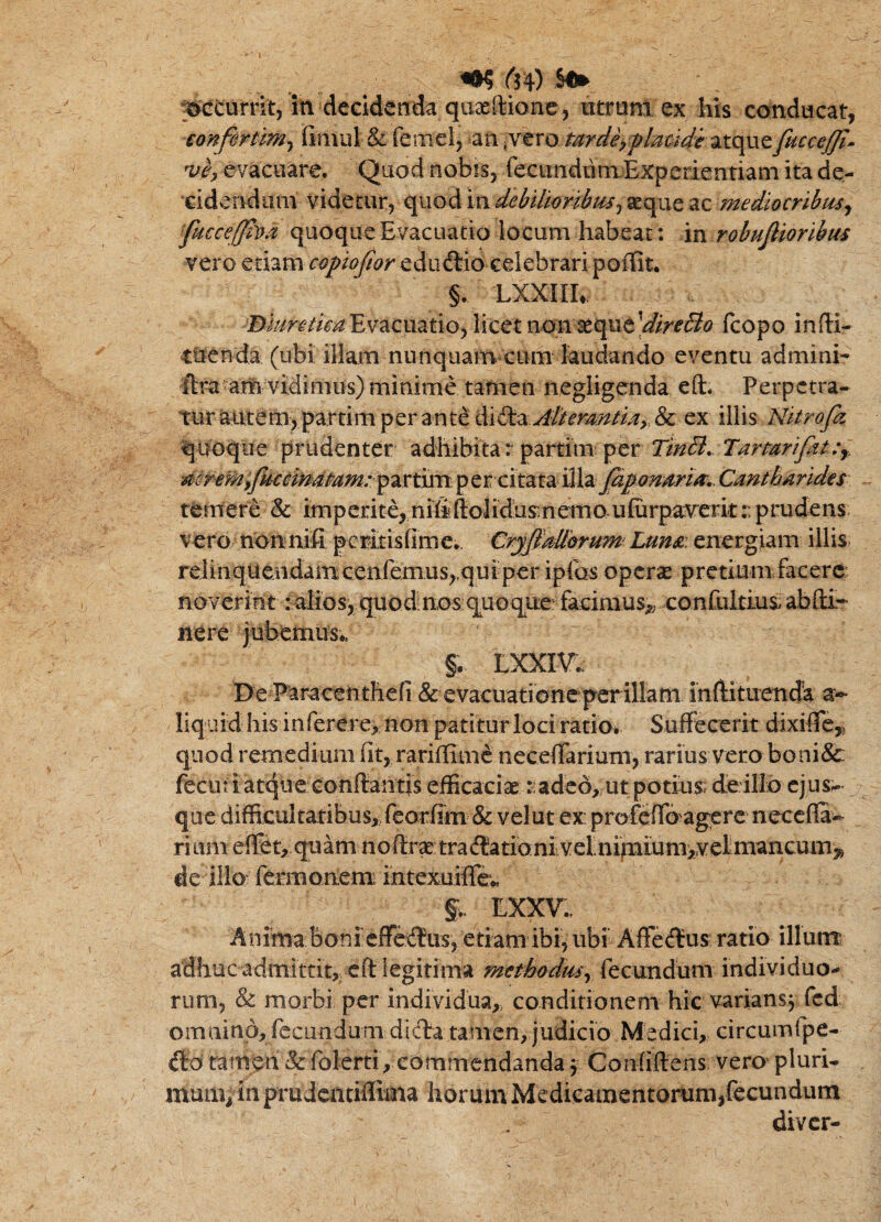 ^ r54) ^ pCmrnty in decidenda quxftione, ntrara ex his conducat, confirumy fimiil & feniel, an <vero tardiyplaude fuccejjl^ njey evacuare. Quod nobis, fecunduiuExperientiam ita de¬ cidendam videtur, quod iVL debtltoribtUy seque ac mediocribus^ fucceffha quoque Evacuatio locum habeat: 'm robujiioribus vero etiam copiojtor edudlid celebrari poffit. §. LXXIIh ©i/^r^/Zr^ Evacuatio, licet non aeque fcopo infH- tuenda (ubi illam nunquam cum laudando eventu admini- ftra aiti vidinu^^ minime tafnen negligenda eft. Perpetra¬ tur atitem>partim per an tddidba>f//<?r4i^/Z;^, & ex illis Nitrofa quoque prudenter adhibita r partim per TmB^ TarmrifatCy. per citata 'il\z jAponarm^ Cantharides terner d & im p exite, ni (i ftolidus n em o- ufurpaverit:: p rude ns vero nonnifi pexitisfime. Cryjidllbrum^ Luna: energiam illis relinqUendamcenfemus,.qurper ipfos operae pretium facero noverint :aIios,quQd nos quoque: facimus;, can(ultius.abfl:i^ nere jubemus.. §. LXXIV.: I>e P^raeenthefi & evacuatione per illam ihlHtuenda a> liquid his inferere, non patitur lociratio. Suffecerit dixiffc,> quod remedium fit, rarillim^ neceffarium, rarius vero boni&: fecuri atque coriffantis efficaciaeadeo,, ut potius; de illo ejus- que difficultatibus, feorfim & velut ex profeffbagerc necefla^ rium effet, quani noftr^ tractationi ivelnipiiumyvelmancum,, de illo: fermonem; intexuiffe;, LXXV.. Anima boni effeCtus, etiam ibi, ubi AffeCtus ratio illuirr adhuc admittit, eft legitima methodmy (^Qxmdvim individuo-^ rum, & morbi per individua,, conditionem hic variansj fcd omnino, fecundum diCfta tamen, judicio Medici, circumfpe- Clo tamen &: folerti, commendanda j Confiftens vero' pluri- mmivin prudeatiflima horum Medicamentorum,fecundum diver-