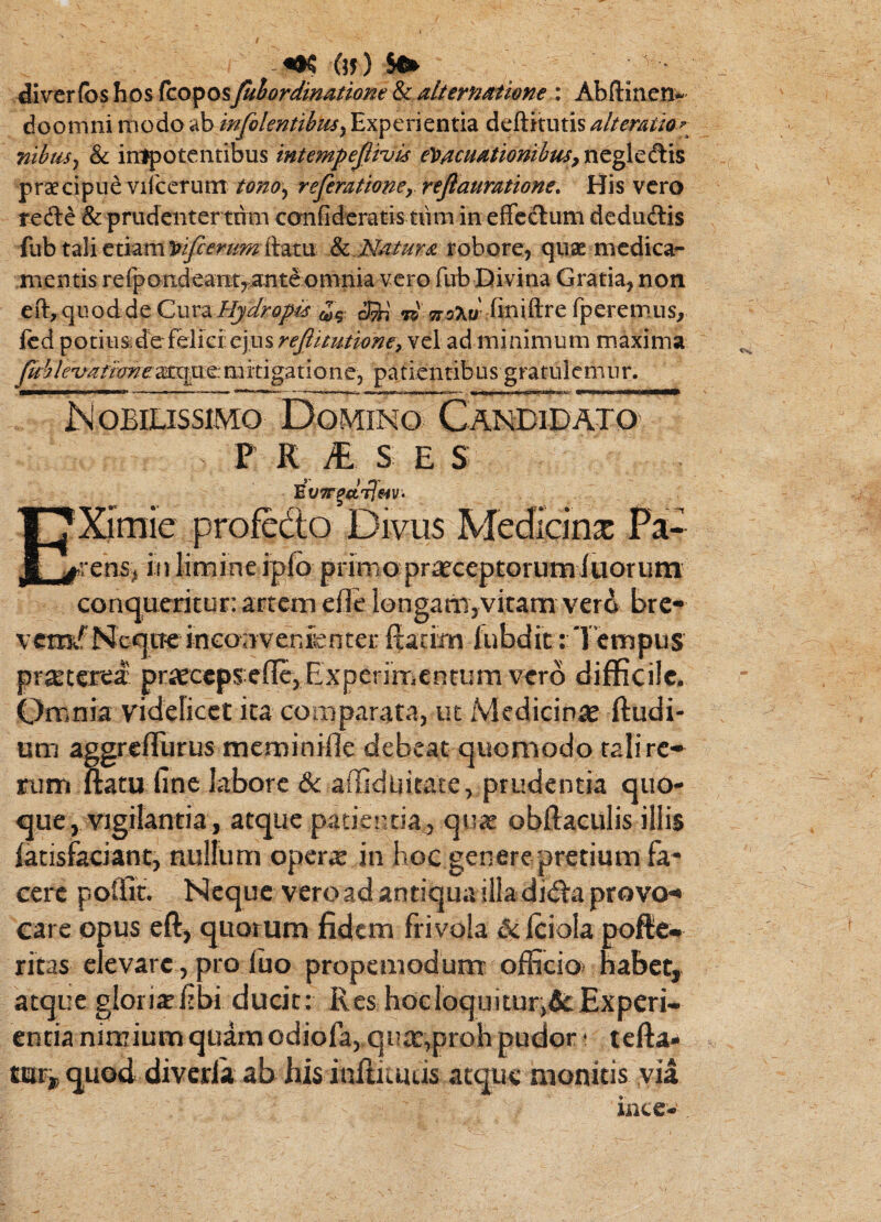 ^ (5J) diver(bs hos fcoposfuhordinatione & dternMiom : Abftiiien-^ doomni modo ab infolentibus^ Experientia deftitutis alterraio^^ nibus^ & irc^oteiitibus intempejlivi^ ey>MUdUdmbus,nc^^&\^ praecipue vifccrum tono^ referattoncy rejlauratione. His vero refte & prudenter tum confideratis tum in effcdum deduftis fub tali etiam robore, qiiae mcdica- mentis rerpondean:t,>ante onima vero fub Divina Gratia, non ei% quod de Cura Hydropis jr^xu- finiftre fperemus, Icd potiusidefeiiei:ejus;'<^/>^//je?;?f, vel ad minimum maxima Jubleifafime:^:^^: m itigatio n e, pa ticntib u s gratule m u r. Nobilissimo Domino Candidato' P K yf, s E s Ximie profedo Divus Medicina Pa¬ gens, iii limine iplb primo:praeceptorumluorum conqueritur; artem efle iongam,vitam verd bre-' vemf Neque inconvenienter ftarim fubdit: 'Tempus pr^terea prieceps:efIc,Experimientum vero difficile. Omnia videlicet ita comparata, ut Medici^^e ftudi- um aggreflurus meminifle debeat quomodo tali re* tum natu fine labore & affiduitace, prudentia quo¬ que, vigilantia, atque patientia,, quat obftaculis illis latisfaciant, nullum operte in hoc genere pretium fa¬ cere poffit. Neque veroadantiquailladiitaprovo'* eare opus eft, quorum fidem frivola Sc Iciola pofte*. ritas elevare, pro iuo propemodum officio* habet, atque gloritcfibi ducit: Res hocloquiturificExperi¬ entia nimium quam odiofa,,qu£e,proh pudor • tefta» tuti, quod diverla ab his inffitutis atque monitis via ince»