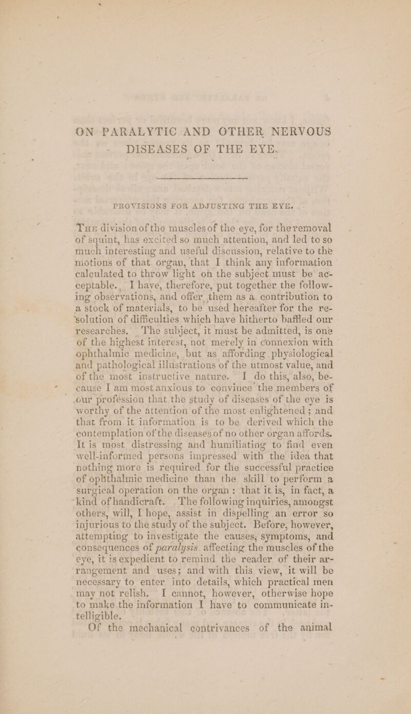 ON PARALYTIC AND OTHER NERVOUS DISEASES OF THE EYE. PROVISIONS FOR ADJUSTING THE EYE. The division of tho muscles of the eye, for theremoval of squint, has excited so much attention, and led to so much interesting and useful discussion, relative to the motions of that organ, that I think any information calculated to throw light oh the subject must be ac¬ ceptable. I have, therefore, put together the follow¬ ing observations, and offer them as a contribution to a stock of materials, to be used hereafter for the re¬ solution of difficulties which have hitherto baffled our researches. The subject, it must be admitted, is one of the highest interest, not merely in connexion with ophthalmic medicine, but as affording physiological and pathological illustrations of the utmost value, and of the most instructive nature. I do this, also, be¬ cause I am most anxious to convince the members of our profession that the study of diseases of the eye is worthy of the attention of the most enlightened ; and that from it information is to be derived which the contemplation of the diseases of no other organ affords. It is most distressing and humiliating to find even well-informed persons impressed with the idea that nothing more is required for the successful practice of ophthalmic medicine than ihe skill to perform a surgical operation on the organ : that it is, in fact, a kind of handicraft. The following inquiries, amongst others, will, I hope, assist in dispelling an error so injurious to the study of the subject. Before, however, attempting to investigate the causes, symptoms, and consequences of paralysis affecting the muscles of the eye, it is expedient to remind the reader of their ar¬ rangement and uses; and with this view, it will bo necessary to enter into details, which practical men may not relish. I cannot, however, otherwise hope to make the information I have to communicate in¬ telligible. Of the mechanical contrivances of the animal