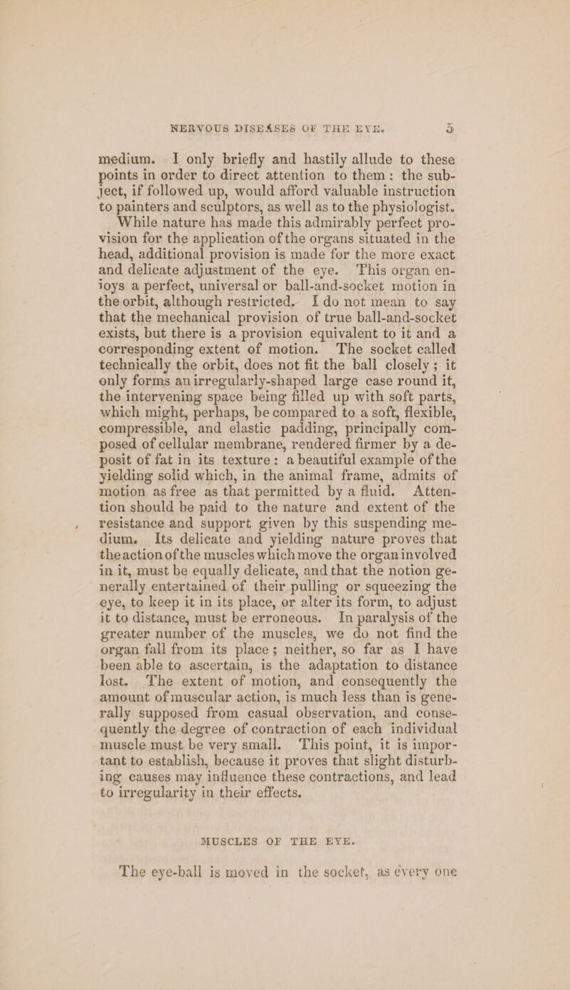 medium. I only briefly and hastily allude to these points in order to direct attention to them : the sub¬ ject, if followed up, would afford valuable instruction to painters and sculptors, as well as to the physiologist- While nature has made this admirably perfect pro¬ vision for the application of the organs situated in the head, additional provision is made for the more exact and delicate adjustment of the eye. This organ en¬ voys a perfect, universal or ball-and-socket motion in the orbit, although restricted. I do not mean to say that the mechanical provision of true ball-and-socket exists, but there is a provision equivalent to it and a corresponding extent of motion. The socket called technically the orbit, does not fit the ball closely ; it only forms an irregularly-shaped large case round it, the intervening space being filled up with soft parts, which might, perhaps, be compared to a soft, flexible, compressible, and elastic padding-, principally com¬ posed of cellular membrane, rendered firmer by a de¬ posit of fat in its texture: a beautiful example of the yielding solid which, in the animal frame, admits of motion as free as that permitted by a fluid. Atten¬ tion should be paid to the nature and extent of the resistance and support given by this suspending me¬ dium. Its delicate and yielding nature proves that the action of the muscles which move the organ involved in it, must be equally delicate, and that the notion ge¬ nerally entertained of their pulling or squeezing the eye, to keep it in its place, or alter its form, to adjust it to distance, must be erroneous. In paralysis of the greater number of the muscles, we do not find the organ fall from its place ; neither, so far as 1 have been able to ascertain, is the adaptation to distance lost. The extent of motion, and consequently the amount of muscular action, is much less than is gene¬ rally supposed from casual observation, and conse¬ quently the degree of contraction of each individual muscle must be very small. This point, it is impor¬ tant to establish, because it proves that slight disturb¬ ing causes may influence these contractions, and lead to irregularity in their effects. MUSCLES or THE EYE. The eye-ball is moved in the socket, as every one