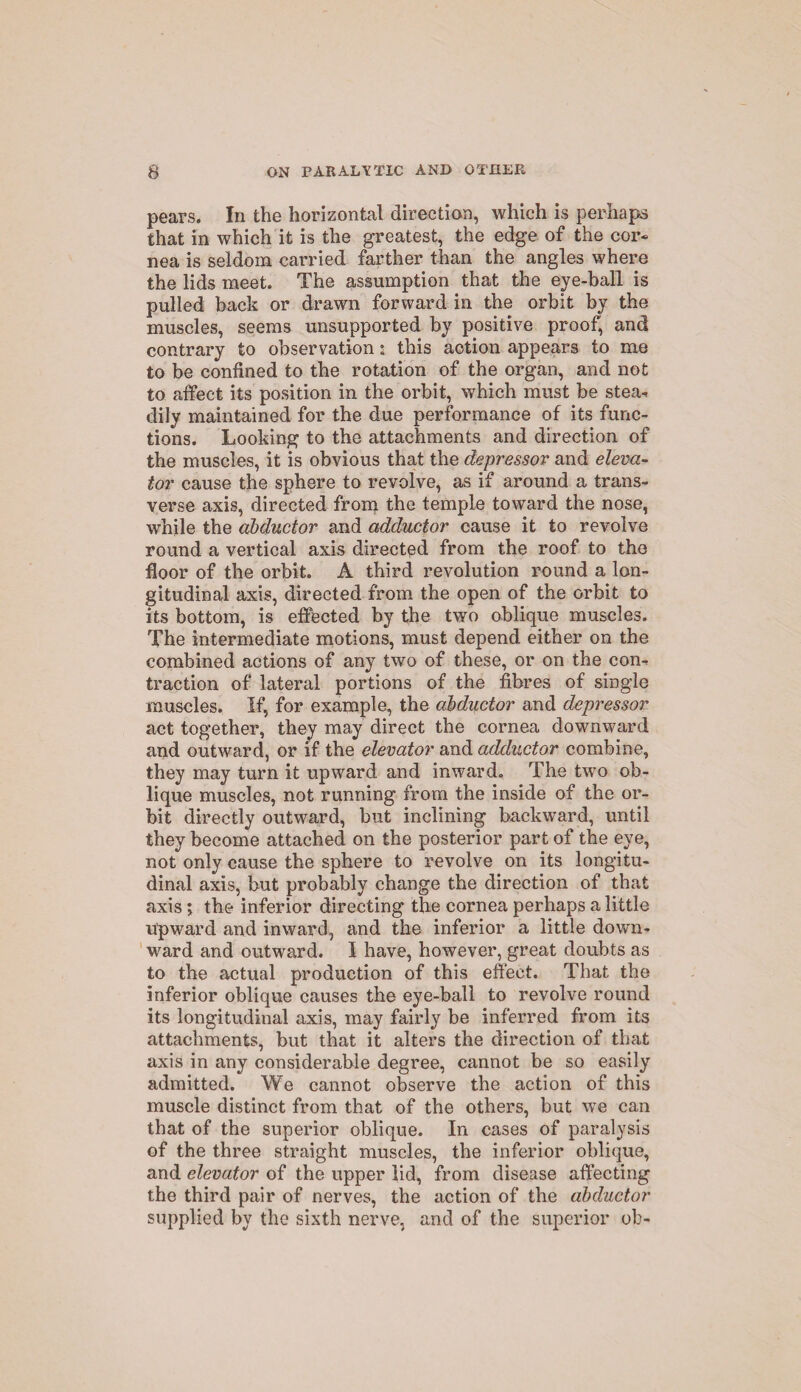 pears. In the horizontal direction, which is perhaps that in which it is the greatest, the edge of the cor¬ nea is seldom carried farther than the angles where the lids meet. The assumption that the eye-ball is pulled back or drawn forward in the orbit by the muscles, seems unsupported by positive proof, and contrary to observation: this action appears to me to be confined to the rotation of the organ, and not to affect its position in the orbit, which must be stea-i dily maintained for the due performance of its func¬ tions. Looking to the attachments and direction of the muscles, it is obvious that the depressor and eleva¬ tor cause the sphere to revolve, as if around a trans¬ verse axis, directed from the temple toward the nose, while the abductor and adductor cause it to revolve round a vertical axis directed from the roof to the floor of the orbit. A third revolution round a lon¬ gitudinal axis, directed from the open of the orbit to its bottom, is effected by the two oblique muscles. The intermediate motions, must depend either on the combined actions of any two of these, or on the com traction of lateral portions of the fibres of single muscles. If, for example, the abductor and depressor act together, they may direct the cornea downward and outward, or if the elevator and adductor combine, they may turn it upward and inward. The two ob¬ lique muscles, not running from the inside of the or¬ bit directly outward, but inclining backward, until they become attached on the posterior part of the eye, not only cause the sphere to revolve on its longitu¬ dinal axis, but probably change the direction of that axis; the inferior directing the cornea perhaps a little upward and inward, and the inferior a little down¬ ward and outward. I have, however, great doubts as to the actual production of this effect. That the inferior oblique causes the eye-ball to revolve round its longitudinal axis, may fairly be inferred from its attachments, but that it alters the direction of that axis in any considerable degree, cannot be so easily admitted. We cannot observe the action of this muscle distinct from that of the others, but we can that of the superior oblique. In cases of paralysis of the three straight muscles, the inferior oblique, and elevator of the upper lid, from disease affecting the third pair of nerves, the action of the abductor supplied by the sixth nerve, and of the superior ob-