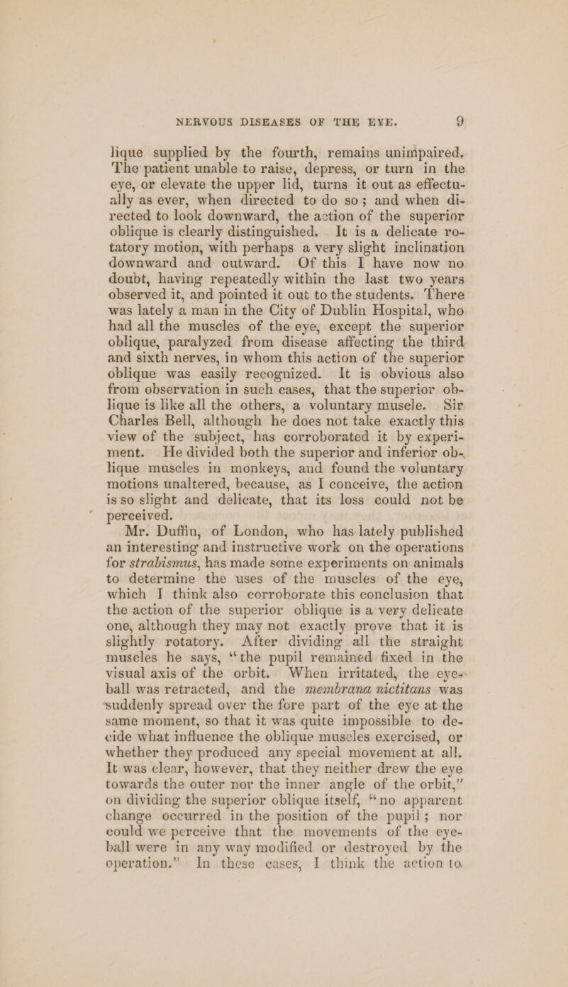 lique supplied by the fourth, remains unimpaired. The patient unable to raise, depress, or turn in the eye, or elevate the upper lid, turns it out as effectu¬ ally as ever, when directed to do so ; and when di¬ rected to look downward, the action of the superior oblique is clearly distinguished. It is a delicate ro¬ tatory motion, with perhaps a very slight inclination downward and outward. Of this I have now no doubt, having repeatedly within the last two years observed it, and pointed it out to the students. There was lately a man in the City of Dublin Hospital, who had all the muscles of the eye, except the superior oblique, paralyzed from disease affecting the third and sixth nerves, in whom this action of the superior oblique was easily recognized. It is obvious also from observation in such cases, that the superior ob¬ lique is like all the others, a voluntary muscle. Sir Charles Bell, although he does not take exactly this view of the subject, has corroborated it by experi¬ ment. He divided both the superior and inferior ob¬ lique muscles in monkeys, and found the voluntary motions unaltered, because, as I conceive, the action is so slight and delicate, that its loss could not be ' perceived. Mr. Duffin, of London, who has lately published an interesting’ and instructive work on the operations for strabismus, has made some experiments on animals to determine the uses of the muscles of the eye, which I think also corroborate this conclusion that the action of the superior oblique is a very delicate one, although they may not exactly prove that it is slightly rotatory. After dividing all the straight muscles he says, “the pupil remained fixed in the visual axis of the orbit. When irritated, the eve- ' V ball was retracted, and the membrana nictitans was suddenly spread over the fore part of the eye at the same moment, so that it wras quite impossible to de¬ cide what influence the oblique muscles exercised, or whether they produced any special movement at all. It was clear, however, that they neither drew the eye towards the outer nor the inner angle of the orbit,” on dividing the superior oblique itself, “no apparent change occurred in the position of the pupil ; nor could we perceive that the movements of the eye¬ ball were in any way modified or destroyed by the operation.” In these cases, I think the action to