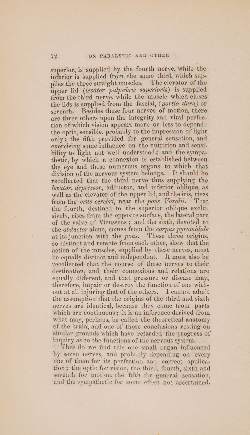 superior, is supplied by the fourth nerve, while the inferior is supplied from the same third which sup¬ plies the three straight muscles. The elevator of the upper lid (levator palpcebrce superiorly) is supplied from the third nerve, while the muscle which closes the lids is supplied from the fascial, (portio dura) or seventh. Besides these four nerves of motion, there are three others upon the integrity and vital perfec¬ tion of which vision appears more or less to depend : the optic, sensible, probably to the impression of light only; the fifth provided for general sensation, and exercising some influence on the nutrition and sensi¬ bility to light not well understood; and the sympa¬ thetic, by which a connexion is established between the eye and those numerous organs to which that division of the nervous system belongs. It should be recollected that the third nerve thus supplying the levator, depressor, adductor, and inferior oblique, as well as the elevater of the upper lid, and the iris, rises from the crus cerebri, near the pons Varolii. That the fourth, destined to the superior oblique exclu¬ sively, rises from the opposite surface, the lateral part of the valve of Vieussens ; and the sixth, devoted to the abductor alone, comes from the corpus pyramidale at its junction with the pons. These three origins, so distinct and remote from each other, shew that the action of the muscles, supplied by these nerves, must be equally distinct and independent. It must also be recollected that the course of these nerves to their destination, and their connexions and relations are equally different, and that pressure or disease may, therefore, impair or destroy the function of one with¬ out at all injuring that of the others. I cannot admit the assumption that the origins of the third and sixth nerves are identical, because they come from parts which are continuous ; it is an inference derived from what may, perhaps, be called the theoretical anatomy of the brain, and one of those conclusions resting on similar grounds which have retarded the progress of inquiry as to the functions of the nervous system. Thus do we find this one small organ influenced by seven nerves, and probably depending on every one of them for its perfection and correct applica¬ tion ; the optic fur vision, the third, fourth, sixth and seventh for motion, the fifth for general sensation, and the sympathetic for some effect not ascertained.