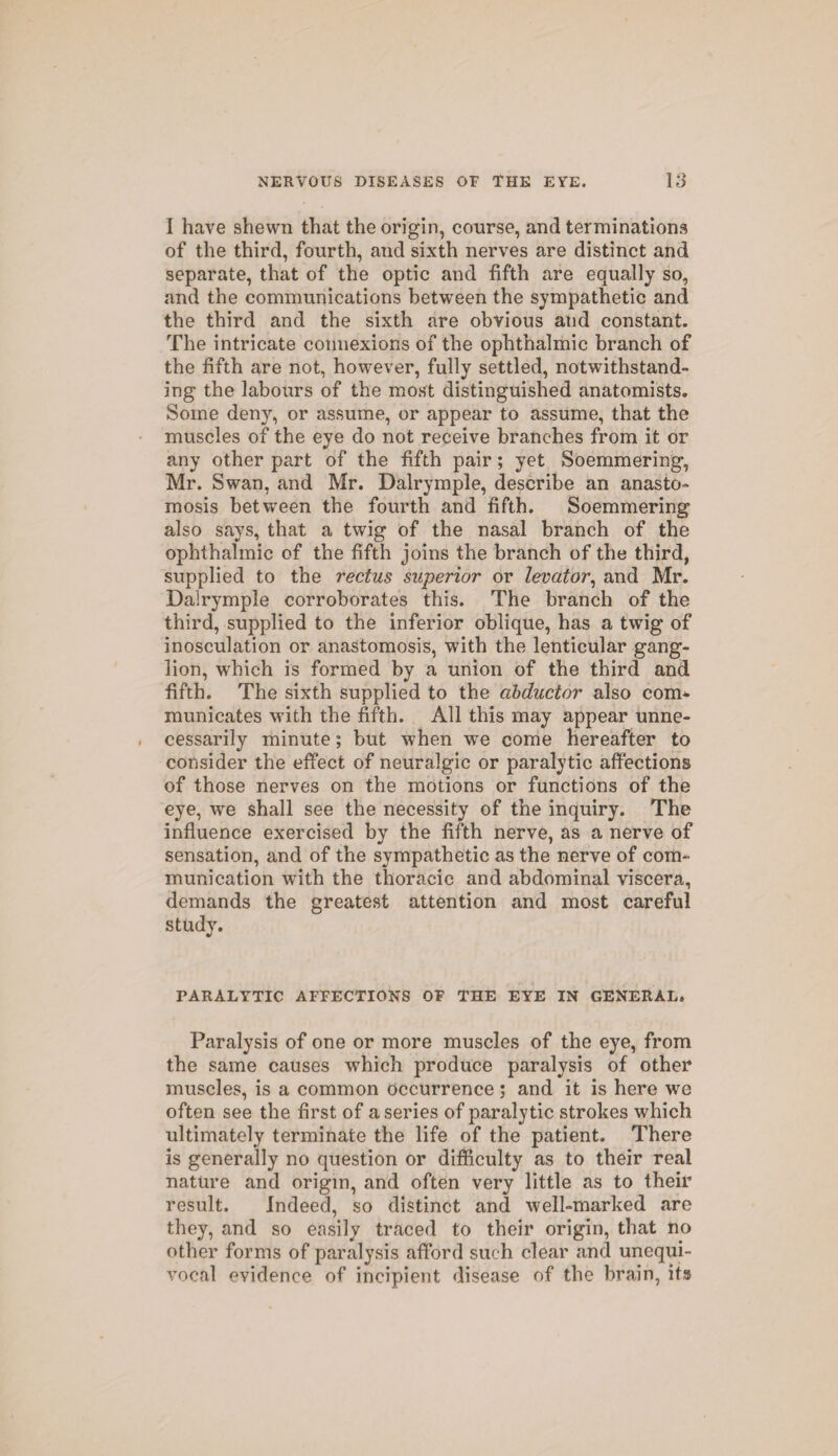 I have shewn that the origin, course, and terminations of the third, fourth, and sixth nerves are distinct and separate, that of the optic and fifth are equally so, and the communications between the sympathetic and the third and the sixth are obvious and constant. The intricate connexions of the ophthalmic branch of the fifth are not, however, fully settled, notwithstand¬ ing the labours of the most distinguished anatomists. Some deny, or assume, or appear to assume, that the muscles of the eye do not receive branches from it or any other part of the fifth pair; yet Soemmering, Mr. Swan, and Mr. Dalrymple, describe an anasto¬ mosis between the fourth and fifth. Soemmering also says, that a twig of the nasal branch of the ophthalmic of the fifth joins the branch of the third, supplied to the rectus superior or levator, and Mr. Dalrymple corroborates this. The branch of the third, supplied to the inferior oblique, has a twig of inosculation or anastomosis, with the lenticular gang¬ lion, which is formed by a union of the third and fifth. The sixth supplied to the abductor also com¬ municates with the fifth. All this may appear unne¬ cessarily minute; but when we come hereafter to consider the effect of neuralgic or paralytic affections of those nerves on the motions or functions of the eye, we shall see the necessity of the inquiry. The influence exercised by the fifth nerve, as a nerve of sensation, and of the sympathetic as the nerve of com¬ munication with the thoracic and abdominal viscera, demands the greatest attention and most careful study. PARALYTIC AFFECTIONS OF THE EYE IN GENERAL. Paralysis of one or more muscles of the eye, from the same causes which produce paralysis of other muscles, is a common occurrence; and it is here we often see the first of a series of paralytic strokes which ultimately terminate the life of the patient. There is generally no question or difficulty as to their real nature and origin, and often very little as to their result. Indeed, so distinct and well-marked are they, and so easily traced to their origin, that no other forms of paralysis afford such clear and unequi¬ vocal evidence of incipient disease of the brain, its