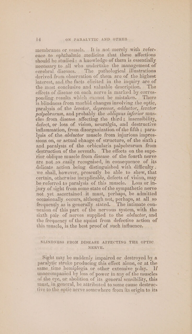 membranes or vessels. It is not merely with refer¬ ence to ophthalmic medicine that these affections should be studied: a knowledge of them is essentially necessary to all who undertake the management of cerebral diseases. The pathological illustrations derived from observation of them are of the highest interest, and the facts elicited in the inquiry are of the most conclusive and valuable description. The effects of disease on each nerve is marked by corres¬ ponding results which cannot be mistaken. There is blindness from morbid changes involving the optic, paralysis of the levator, depressor, adductor, levator palpebrarum, and probably the obliquus inferior mus¬ cles from disease affecting the third ; insensibility, defect, or loss of vision, neuralgia, and destructive inflammation, from disorganization of the fifth ; para¬ lysis of the abductor muscle from injurious impres¬ sions on, or actual change of structure, of the sixth ; and paralysis of the orbicularis palpebrarum from destruction of the seventh. The effects on the supe¬ rior oblique muscle from disease of the fourth nerve are not so easily recognised, in consequence of its delicate action being distinguished writh difficulty, we shall, however, presently be able to shew, that certain, otherwise inexplicable, defects of vision, may be referred to paralysis of this muscle. Loss or in¬ jury of sight from some state of the sympathetic nerve not yet ascertained it must, perhaps, be admitted occasionally occurs, although not, perhaps, at all so frequently as is generally stated. The intimate con¬ nexion of this part of the nervous system, with the sixth pair of nerves supplied to the abductor, and the frequency of the squint from defective action of this muscle, is the best proof of such influence. BLINDNESS FROM DISEASE AFFECTING THE OPTIC NERVE. Sight may be suddenly impaired or destroyed by a paralytic stroke producing this effect alone, or at the same time hemiplegia or other extensive palsy. If unaccompanied by loss of power in any of the muscles of the eye, or abolition of its general sensibility, this must, in general, be attributed to some cause destruc¬ tive to the optic nerve somewhere from its origin to its