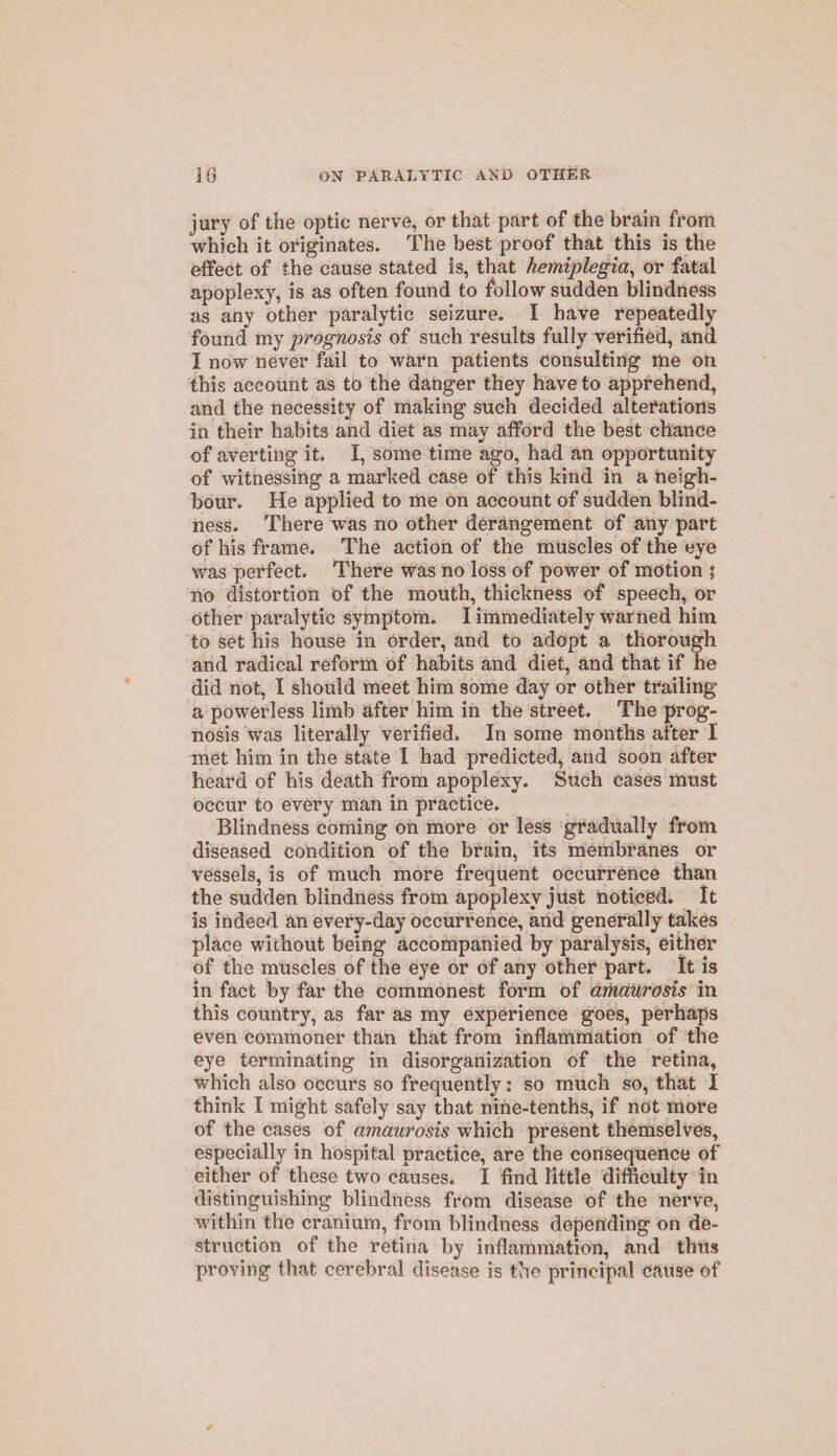 jury of the optic nerve, or that part of the brain from which it originates. The best proof that this is the effect of the cause stated is, that hemiplegia, or fatal apoplexy, is as often found to follow sudden blindness as any other paralytic seizure. I have repeatedly found my prognosis of such results fully verified, and I now never fail to warn patients consulting me on this account as to the danger they have to apprehend, and the necessity of making such decided alterations in their habits and diet as may afford the best chance of averting it. I, some time ago, had an opportunity of witnessing a marked case of this kind in a neigh¬ bour. He applied to me on account of sudden blind¬ ness. There was no other derangement of any part of his frame. The action of the muscles of the eye was perfect. There was no loss of power of motion ; no distortion of the mouth, thickness of speech, or other paralytic symptom. I immediately warned him to set his house in order, and to adopt a thorough and radical reform of habits and diet, and that if he did not, I should meet him some day or other trailing a powerless limb after him in the street. The prog¬ nosis was literally verified. In some months after I met him in the state I had predicted, and soon after heard of his death from apoplexy. Such cases must occur to every man in practice. Blindness coming on more or less gradually from diseased condition of the brain, its membranes or vessels, is of much more frequent occurrence than the sudden blindness from apoplexy just noticed. It is indeed an every-day occurrence, and generally takes place without being accompanied by paralysis, either of the muscles of the eye or of any other part. It is in fact by far the commonest form of amaurosis in this country, as far as my experience goes, perhaps even commoner than that from inflammation of the eye terminating in disorganization of the retina, which also occurs so frequently: so much so, that I think I might safely say that nine-tenths, if not more of the cases of amaurosis which present themselves, especially in hospital practice, are the consequence of either of these two causes. I find little difficulty in distinguishing blindness from disease of the nerve, within the cranium, from blindness depending on de¬ struction of the retina by inflammation, and thus proving that cerebral disease is the principal cause of