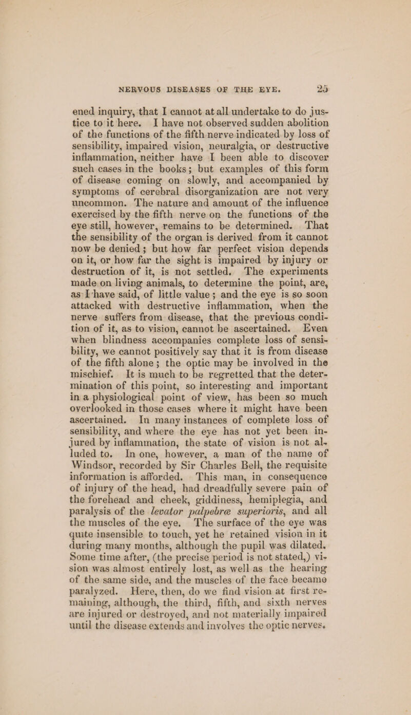 ened inquiry, that I cannot at all undertake to do jus¬ tice to it here. I have not observed sudden abolition of the functions of the fifth nerve indicated by loss of sensibility, impaired vision, neuralgia, or destructive inflammation, neither have I been able to discover such cases in the books; but examples of this form of disease coming on slowly, and accompanied by symptoms of cerebral disorganization are not very uncommon. The nature and amount of the influence exercised by the fifth nerve on the functions of the eye still, however, remains to be determined. That the sensibility of the organ is derived from it cannot now be denied; but how far perfect vision depends on it, or how far the sight is impaired by injury or destruction of it, is not settled. The experiments made on living animals, to determine the point, are, as I have said, of little value ; and the eye is so soon attacked with destructive inflammation, when the nerve suffers from disease, that the previous condi¬ tion of it, as to vision, cannot be ascertained. Even when blindness accompanies complete loss of sensi¬ bility, we cannot positively say that it is from disease of the fifth alone ; the optic may be involved in the mischief. It is much to be regretted that the deter¬ mination of this point, so interesting and important in a physiological point of view, has been so much overlooked in those cases where it might have been ascertained. In many instances of complete loss of sensibility, and where the eje has not yet been in¬ jured by inflammation, the state of vision is not al¬ luded to. In one, however, a man of the name of Windsor, recorded by Sir Charles Bell, the requisite information is afforded. This man, in consequence of injury of the head, had dreadfully severe pain of the forehead and cheek, giddiness, hemiplegia, and paralysis of the levator palpebrce superioris, and all the muscles of the eye. The surface of the eye was quite insensible to touch, yet he retained vision in it during many months, although the pupil was dilated. Some time after, (the precise period is not stated,) vi¬ sion was almost entirely lost, as well as the hearing of the same side, and the muscles of the face became paralyzed. Here, then, do we find vision at first re¬ maining, although, the third, fifth, and sixth nerves are injured or destroyed, and not materially impaired until the disease extends and involves the optic nerves.