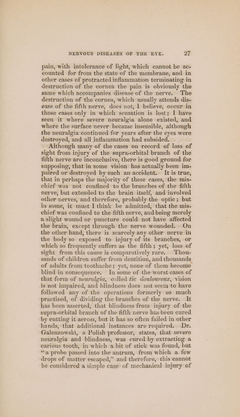 pain, with intolerance of light, which cannot be ac¬ counted for from the state of the membrane, and in other cases of protracted inflammation terminating in destruction of the cornea the pain is obviously the same which accompanies disease of the nerve. The destruction of the cornea, which usually attends dis¬ ease of the fifth nerve, does not, 1 believe, occur in those cases only in which sensation is lost; I have seen it where severe neuralgia alone existed, and where the surface never became insensible, although the neuralgia continued for years after the eyes were destroyed, and all inflammation had subsided. Although many of the cases on record of loss of sight from injury of the supra-orbital branch of the fifth nerve are inconclusive, there is good ground for supposing, that in some vision has actually been im¬ paired or destroyed by such an accident. It is true, that in perhaps the majority of these cases, the mis¬ chief was not confined to the branches of the fifth nerve, but extended to the brain itself, and involved other nerves, and therefore, probably the optic; but in some, it must I think be admitted, that the mis¬ chief was confined to the fifth nerve, and being merely a slight wound or puncture could not have affected the brain, except through the nerve wounded. On the other hand, there is scarcely any other nerve in the body so exposed to injury of its branches, or which so frequently suffers as the fifth ; yet, loss of sight from this cause is comparatively rare. Thou¬ sands of children suffer from dentition, and thousands of adults from toothache; yet, none of them become blind in consequence. In some of the worst cases of that form of neuralgia, called tic douloureux, vision is not impaired, and blindness does not seem to have followed any of the operations formerly so much practised, of dividing the branches of the nerve. It has been asserted, that blindness from injury of the supra-orbital branch of the fifth nerve has been cured by cutting it across, but it has so often failed in other hands, that additional instances are required. Dr. Galenzowski, a Polish professor, states, that severe neuralgia and blindness, was cured by extracting a carious tooth, in which a bit of stick was found, but u a probe passed into the antrum, from which a few drops of matter escaped,” and therefore, this cannot be considered a simple case of mechanical injury of