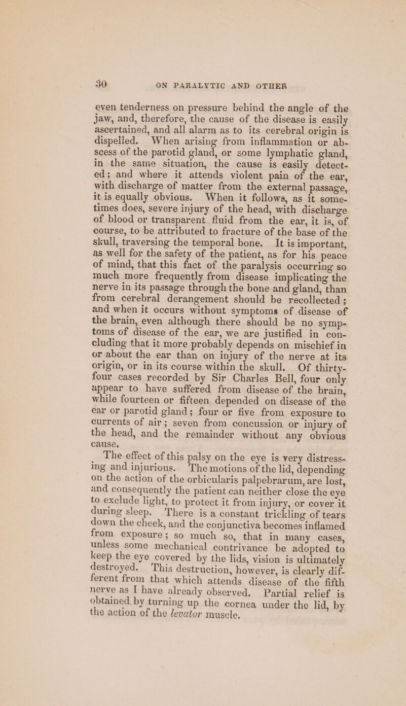 even tenderness on pressure behind the angle of the jaw, and, therefore, the cause of the disease is easily ascertained, and all alarm as to its cerebral origin is dispelled. When arising from inflammation or ab¬ scess of the parotid gland, or some lymphatic gland, in the same situation, the cause is easily detect¬ ed ; and where it attends violent pain of the ear, with discharge of matter from the external passage, it is equally obvious. When it follows, as it some¬ times does, severe injury of the head, with discharge of blood or transparent fluid from the ear, it is, of course, to be attributed to fracture of the base of the skull, traversing the temporal bone. It is important, as well for the safety of the patient, as for his peace of mind, that this fact of the paralysis occurring so much more frequently from disease implicating the nerve in its passage through the bone and gland, than from cerebral derangement should be recollected ; and when it occurs without symptoms of disease of the brajn, even although there should be no symp¬ toms of disease of the ear, we are justified in con¬ cluding that it more probably depends on mischief in or about the ear than on injury of the nerve at its origin, or in its course within the skull. Of thirty- four cases recorded by Sir Charles Bell, four only appear to have suffered from disease of the brain, while fourteen or fifteen depended on disease of the ear or parotid gland ; four or five from exposure to currents of air; seven from concussion or injury of the head, and the remainder without any obvious cause. The effect of this palsy on the eye is very distress¬ ing and injurious. The motions of the lid, depending on the action of the orbicularis palpebrarum, are lost, and consequently the patient can neither close the eye to exclude light, to protect it from injury, or cover it during sleep. There is a constant trickling of tears down the cheek, and the conjunctiva becomes inflamed f 1 om exposure ; so much so, that in many cases, unless some mechanical contrivance be adopted to keep the eye covered by the lids, vision is ultimately destroyed. This destruction, however, is clearly dif¬ ferent from that which attends disease of the fifth nerve as I have already observed. Partial relief is obtained by turning up the cornea under the lid, by the action of the levator muscle.