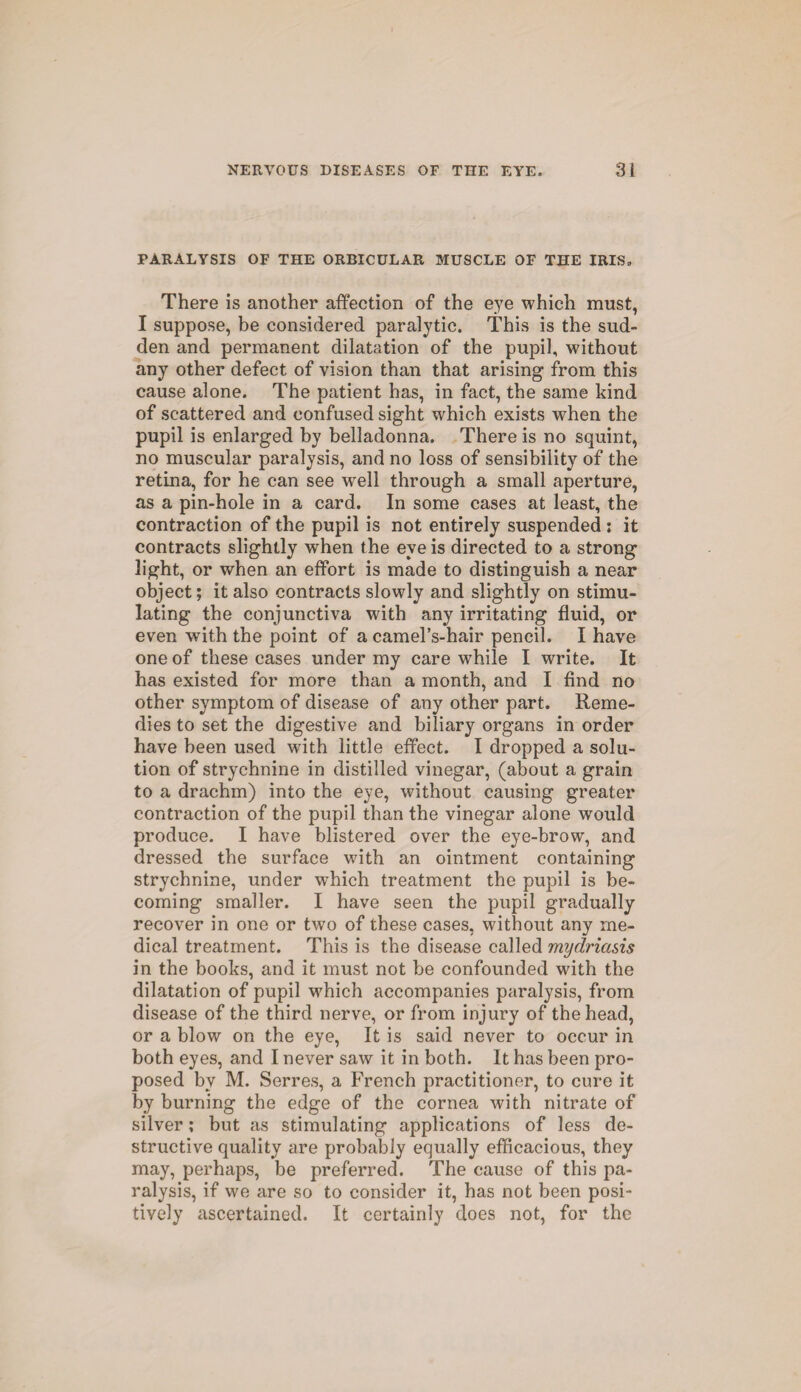 PARALYSIS OF THE ORBICULAR MUSCLE OF THE IRIS, There is another affection of the eye which must, I suppose, be considered paralytic. This is the sud¬ den and permanent dilatation of the pupil, without any other defect of vision than that arising from this cause alone. The patient has, in fact, the same kind of scattered and confused sight which exists when the pupil is enlarged by belladonna. There is no squint, no muscular paralysis, and no loss of sensibility of the retina, for he can see well through a small aperture, as a pin-hole in a card. In some cases at least, the contraction of the pupil is not entirely suspended ; it contracts slightly wrhen the eye is directed to a strong light, or when an effort is made to distinguish a near object; it also contracts slowly and slightly on stimu¬ lating the conjunctiva with any irritating fluid, or even with the point of a camel’s-hair pencil. I have one of these cases under my care while I write. It has existed for more than a month, and I find no other symptom of disease of any other part. Reme¬ dies to set the digestive and biliary organs in order have been used with little effect. I dropped a solu¬ tion of strychnine in distilled vinegar, (about a grain to a drachm) into the eye, without causing greater contraction of the pupil than the vinegar alone would produce. I have blistered over the eye-brow, and dressed the surface with an ointment containing strychnine, under which treatment the pupil is be¬ coming smaller. I have seen the pupil gradually recover in one or two of these cases, without any me¬ dical treatment. This is the disease called mydriasis in the books, and it must not be confounded with the dilatation of pupil wrhich accompanies paralysis, from disease of the third nerve, or from injury of the head, or a blow on the eye, It is said never to occur in both eyes, and I never saw it in both. It has been pro¬ posed by M. Serres, a French practitioner, to cure it by burning the edge of the cornea with nitrate of silver; but as stimulating applications of less de¬ structive quality are probably equally efficacious, they may, perhaps, be preferred. The cause of this pa¬ ralysis, if we are so to consider it, has not been posi¬ tively ascertained. It certainly does not, for the