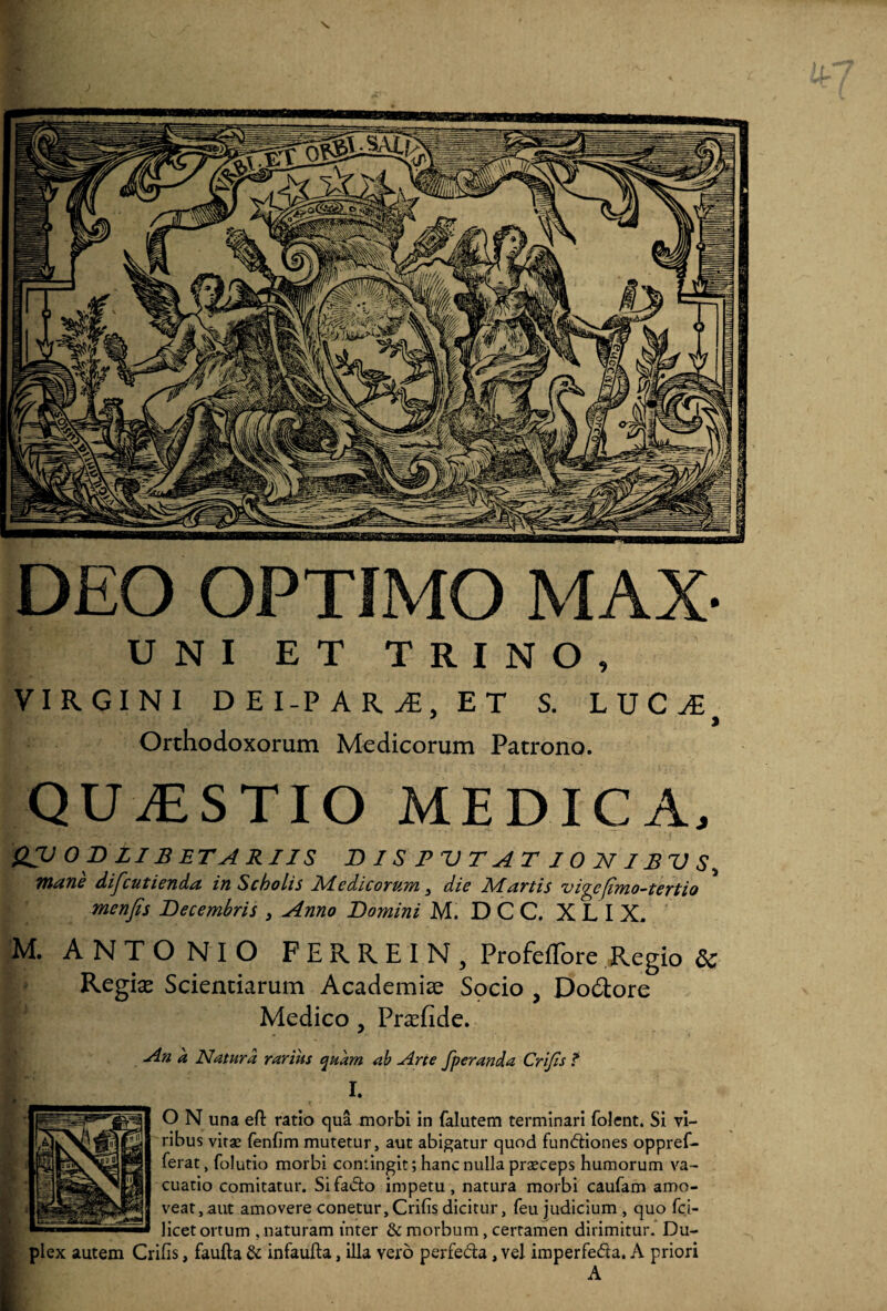DEO OPTIMO MAX- UNI ET TRINO, VIRGINI DEI-P AR j£. ET S. LUCA; Orthodoxorum Medicorum Patrono. QUAESTIO MEDICA, QJJ OB ZI BETAR IIS B I S PVT AT 1 0 2V 7 £ V S, mane discutienda in Scholis Medicorum 3 die Martis viycjimo-tertio menfis Decembris 3 Anno Domini M. D CC. XLIX. M. ANTONIO FERREIN, Profeffore Regio 6c Regix Scientiarum Academiae Spcio , Dolore Medico, Prsfide. An a Natura rarius quam ab Arte fperanda Crijis f I O N una efl: ratio qua morbi in falutem terminari folent. Si vi¬ ribus vitae fenfim mutetur, aut abigatur quod fun&iones oppref- ferat, folutio morbi contingit; hanc nulla praeceps humorum va- cuatio comitatur. Si fadto impetu, natura morbi caufam amo¬ veat, aut amovere conetur, Crifis dicitur, feu judicium , quo fci- licet ortum , naturam inter & morbum, certamen dirimitur. Du¬ plex autem Crifis, faufta & infaufta, illa vero perfe&a, vel imperfefta. A priori A
