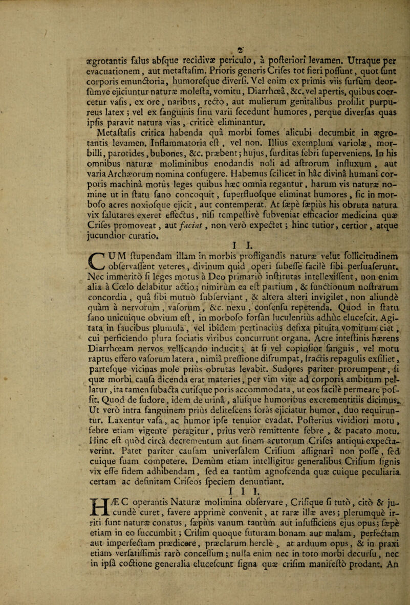 2' aegrotantis falus abfque recidivae periculo, a pofteriori levamen. Utraque per evacuationem , aut metaftafim. Prioris generis Crifes tot fieri poffunt, quot tunt corporis emundoria, humorefque diverfi.Vel enim exprimis viis furlum deor- fumve ejiciuntur natura molefta, vomitu, Diarrhoea, &c. vel apertis, quibus coer¬ cetur vafis, ex ore, naribus, redo, aut mulierum genitalibus profilit purpu¬ reus latex; vel ex fanguinis finu varii fecedunt humores, perque diverfas quas ipfis paravit natura vias , critice eliminantur. Metaftafis critica habenda qua morbi fomes alicubi decumbit in aegro¬ tantis levamen. Inflammatoria eft , vel non. Illius exemplum variolae, mor¬ billi, parotides,bubones, &c. praebent;hujus, furditas febri fuperveniens. In his omnibus naturae moliminibus enodandis noli ad aftrorum influxum , aut varia Archaeorum nomina confugere. Habemus fcilicet in hac divina humani cor¬ poris machina motus leges quibus haec omnia regantur, harum vis naturae no¬ mine ut in ftatu fano concoquit, fuperfluofque eliminat humores, fic in mor- bofo acres noxiofque ejicit, aut contemperat. At faepe faepius his obruta naturi vix falutares exeret effedus, nifi tempeftive fubveniat efficacior medicina quae Crifes promoveat, aut faciat, non vero expedet; hinc tutior, certior , atque jucundior curatio. 1 I. CU M ftupendam illam in morbis profligandis naturae velut follicitudinem obfervaflent veteres, divinum quid operi fubeffe facile fibi perfuaferunt. Nec immerito fi leges motus a Deo primano inflitutas intellexiffent, non enim alia a Coelo delabitur adio; nimirum ea eft partium , &: fundionum noftrarum concordia , qua fibi mutuo fubferviant, & altera alteri invigilet, non aliunde quam a nervorum, vaforum, &c. nexu , confenfu repetenda. Quod in flatu fano unicuique obvium eft, in morbofo forfan luculentius adhuc elucefcit. Agi¬ tata in faucibus plumula, vel ibidem pertinacius defixa pituita vomitum ciet, cui perficiendo plura fociatis viribus concurrunt organa. Acre inteflinis haerens Diarrhoeam nervos vellicando inducit; at fi vel copiofio.r fanguis, vel motu raptus effero vaforum latera, nimia preffione difrumpat, fradis repagulis exfiliet, partefque vicinas mole prius obrutas levabit. Sudores pariter prorumpent, fi quae morbi caufa dicenda erat materies, per vim vitae ad corporis ambitum pel¬ latur , ita tamen fubada cutifque poris accommodata, ut eos facile permeare pof- fit. Quod de fudore , idem de urina , aliiique humoribus excrementitiis dicimus*. Ut vero intra fanguinem prius aelitefcens foras ejiciatur humor, duo requirun¬ tur. Laxentur vafa, ac humor ipfe tenuior evadat. Poflerius vividiori motu , iebre etiam vigente peragitur , prius vero remittente febre , & pacato motu. Hinc eft quod circa decrementum aut finem acutorum Crifes antiqui expeda- verint. Patet pariter caufam univerfalem Crifium aflignari non poffe , fed cuique fuam competere. Demum etiam intelligitur generalibus Crifium fignis vix effe fidem adhibendam , fed ea tantum agnofcenda quae cuique peculiaria, certam ac definitam Crifeos fpeciem denuntiant. I I I. HJE C operantis Naturas molimina obfervare , Crifique fi tuto, cito & ju¬ cunde curet, favere apprime convenit, at rarae illae aves; plerumque ir¬ riti funt naturae conatus, faepiiis vanum tantum aut infufficiens ejus opus; faepe etiam in eo fuccumbit; Crifim quoque futuram bonam aut-malam, perfedam aut imperfedam praedicere, praeclarum hercle * at arduum opus, & in praxi etiam verfatiflimis raro conceflum nulla enim nec in toto morbi decurfu , nec in ipfa codione generalia elucefcunt figna quae crifim manifeftb prodant. An