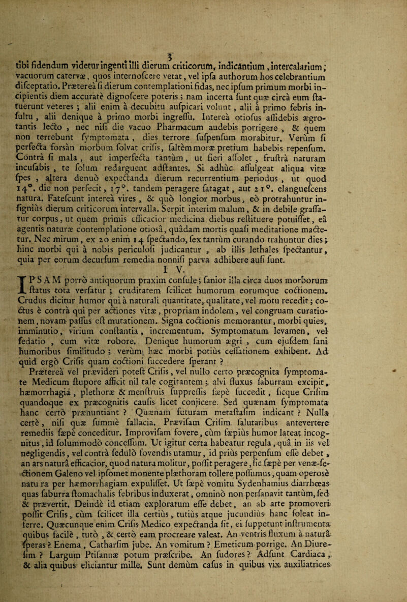 vacuorum catervae, quos internofcere vetat, vel ipfa authorum hos celebrantium difceptatio. Praeterea fi dierum contemplationi fidas, nec ipfum primum morbi in¬ cipientis diem accurate dignofcere poteris; nam incerta funt quae circa eum fla- tuerunt veteres ; alii enim a decubitu aufpicari volunt , alii a primo febris in- fultu , alii denique a primo morbi ingrefiii. Interea otiofus aflidebis aegro¬ tantis ledo , nec nifi die vacuo Pharmacum audebis porrigere , & quem non terrebunt fymptomata , dies terrore fufpenfum morabitur. Verum fi perfeda forsan morbum folvat erilis, (altemmorae pretium habebis repenfum. Contra fi mala , aut imperfeda tantum, ut fieri alfolet , fruftra naturam incufabis , te folum redarguent adftantes. Si adhuc affulgeat aliqua vitae fpes , altera denuo expedanda dierum recurrentium periodus , ut quod 140. die non perfecit, 170. tandem peragere fatagat, aut 210. elanguefcens natura. Fatefcunt interea vires , & quo longior morbus, eo protrahuntur in- fignius dierum criticorum intervalla. Serpit interim malum, & in debile graffa- tur corpus, ut quem primis efficacior medicina diebus reftituere potuiffet, ea agentis naturas contemplatione otiosa, quadam mortis quafi meditatione made¬ tur. Nec mirum, ex 20 enim 14 fpedando, fex tantum curando trahuntur dies i hinc morbi qui a nobis periculofi judicantur , ab illis lethales fpediantur, quia per eorum decurfum remedia nonnifi parva adhibere aufi funt. I V. IPSAM porro antiquorum praxim confule; fanior illa circa duos morborum ftatus tota verfatur ; cruditatem fcilicet humorum eorumque codionem. Crudus dicitur hurnor quia naturali quantitate, qualitate, vel motu recedit; co- dus e contra qui per adiones vitas, propriam indolem , vel congruam curatio¬ nem , novam paffus efi mutationem.. Signa codionis memorantur, morbi quies, imminutio, virium conflantia, incrementum. Symptomatum levamen, vel fedatio , cum vitae robore. Denique humorum aegri , cum ejufdem fani humoribus fimilitudo ; ver-umj haec morbi potius cellationem exhibent. Ad quid ergo Crifis quam codioni fuccedere fperant ? Praeterea vel praevideri poteft Crifis, vel nullo certo praecognita fymptoma- te Medicum ftupore afficit nil tale cogitantem; alvi fluxus faburram excipit,, haemorrhagia , plethorae & menftruis fuppreffis faepe fuccedit, ficque Crifim quandoque ex praecognitis caufis licet conjicere. Sed quaenam fymptomata hanc certo praenuntiant ? Quaenam futuram metaflafim indicant ? Nulla certe, nifi quae fumme fallacia. Praevifam Crifim falutaribus antevertere remediis faepe conceditur. Improvifam fovere, cum faepiiis humor lateat incog¬ nitus , id folummodo conceffum. Ut igitur certa habeatur regula , qua in iis vel negligendis, vel contra fedulo fovendis utamur, id prius perpenfum effe debet, an ars natura efficacior, quod natura molitur, poflit peragere, fic faepe per venas-fe- dionem Galeno vel ipfomet monente plaethoram tollere poffumus, quam operose natu ra per haemorrhagiam expuliffet. Ut faepe vomitu Sydenhamius diarrhoeas quas faburra ftomachalis febribus induxerat, omnino non perfanavit tantum, fed & praeverrit, Deinde id etiam explorarum effe debet, an ab arte promoveri poflit Crifis, cum fcilicet illa certius, tutius atque jucundius hanc foleat in¬ ferre. Quaecunque enim Crifis Medico expedanda fit, ei fuppetunt inflrumenta. quibus facile , tuto , & certo eam procreare valeat. An -ventris fluxum a natura- (peras > Enema , Catharfim jube. An vomitum ? Emeticum porrige. An Diure- fim ? Largum Ptifannae potum praeferibe. An fudores ? Adfunt Cardiaca j. & alia quibus eliciantur mille. Sunt demum cafus in quibus vix auxiliatrices I