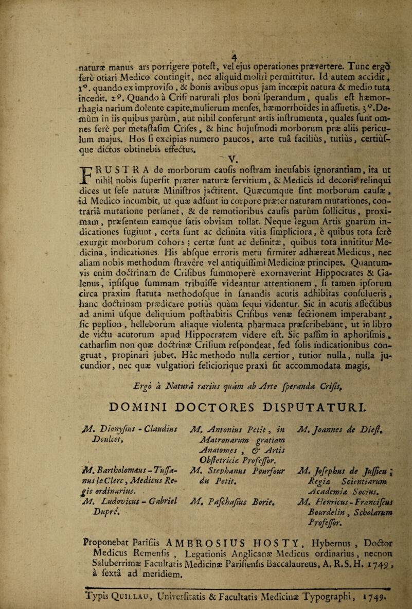 naturae manus ars porrigere poteft, vel ejus operationes praevertere. Tunc ergd fere otiari Medico contingit, nec aliquid moliri permittitur. Id autem accidit , 1°. quando ex improvifo , & bonis avibus opus jam inccepit natura & medio tuta . incedit, i?. Quando a Crifi naturali plus boni fperandum, qualis eft haemor¬ rhagia nariumdolente C3pite,mulierum menfes, haemorrhoides in afluetis. ^-.De¬ mum in iis quibus parum, aut nihil conferunt artis inflrumenta, quales funt om¬ nes fere per metaftafim Cnfes, & hinc hujufmodi morborum prae aliis pericu¬ lum majus. Hos li excipias numero paucos, arte tua facilius, tutius, certiuf- que di&os obtinebis efte&us. V. FRUSTRA de morborum caulis noflram incufabis ignorantiam, ita ut nihil nobis fuperlit prseter naturae fervitium, & Medicis id decoris1, relinqui dices ut fefe naturae Miniftros jadtitent. Quaecumque lint morborum caufae , id Medico incumbit, ut quae adfunt in corpore praeter naturam mutationes, con¬ traria mutatione perlanet, & de remotioribus caulis parum follicitus, proxi¬ mam , praefentem eamque fatis obviam tollat. Neque legum Artis gnarum in¬ dicationes fugiunt , certa funt ac definita vitia fimpliciora, e quibus tota fere exurgit morborum cohors ; certae funt ac definitae, quibus tota innititur Me¬ dicina, indicationes. His abfque erroris metu firmiter adhaereat Medicus, nec aliam nobis methodum Aravere vel antiquilfimi Medicinae principes. Quantum¬ vis enim do<5irinam de Crifibus fummopere exornaverint Hippocrates & Ga¬ lenus , ipfifque fummam tribuifle videantur attentionem , fi tamen ipforum circa praxim ftatuta methodofque in fanandis acutis adhibitas confulueris , hanc do&rinam praedicare potius quam fequi videntur. Sic in acutis affedfibus ad animi ufque deliquium pofthabitis Crifibus venae fedHonem imperabant , lic pepliom, helleborum aliaque violenta pharmaca praefcribebant, ut in libro de vi<ftu acutorum apud Hippocratem videre eft. Sic paflim in aphorifmis„ catharfim non quae dodfrinae Crilium refpondeat, fed folis indicationibus con¬ gruat, propinari jubet. Hac methodo nulla certior, rutior nulla, nulla ju¬ cundior , nec quae vulgatiori feliciorique praxi fit accommodata magis. Ergo d Natura rarius quam ab -Arte fperanda Crifisp DOMINI DOCTORES DISPUTATURI. Jid. Dionyfius - Claudius Dotilcet, ' i A/. Bartholomaus - Tujfa- nus le Clere, Medicus Re¬ gis ordinarius. M. Ludovicus - Gabriel JDupre'. M. -Antonius Petit, in Matronarum gratiam -Anatomes , Cr -Artis Obfetrichz Profejfor. M. Stephanus Pourfour du Petit. M. Pafchafius Borie, M. Joannes de Diefi, M. Jofephus de JujJieu l Reo is. Scientiarum o Sicademia Socius, M. Henricus - Francifcus Bourdelin , Scholarum Profejfor. Proponebat Parili is AMBROSIUS HOSTY, Hybernus , Do<ftor Medicus Remenfis , Legationis Anglicanae Medicus ordinarius, necnon Saluberrimae Facultatis Medicina; Parilienfis Baccalaureus, A. R.S.H. 1745 » a fexta ad meridiem. Typis Quillau, Univerfitatis & Facultatis Medicinae Typographi, 1749.