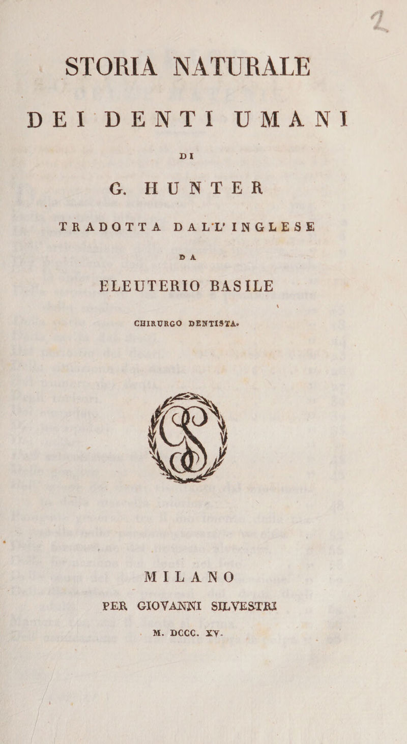 STORIA NATURALE DEI DENTI UMANI D i G. H U N T E R TRADOTTA DALL’INGLESE D A. ELEUTERIO BASILE v CHIRURGO DENTISTA» MILANO PER GIOVANNI SILVESTRI M. DCCC. xy.