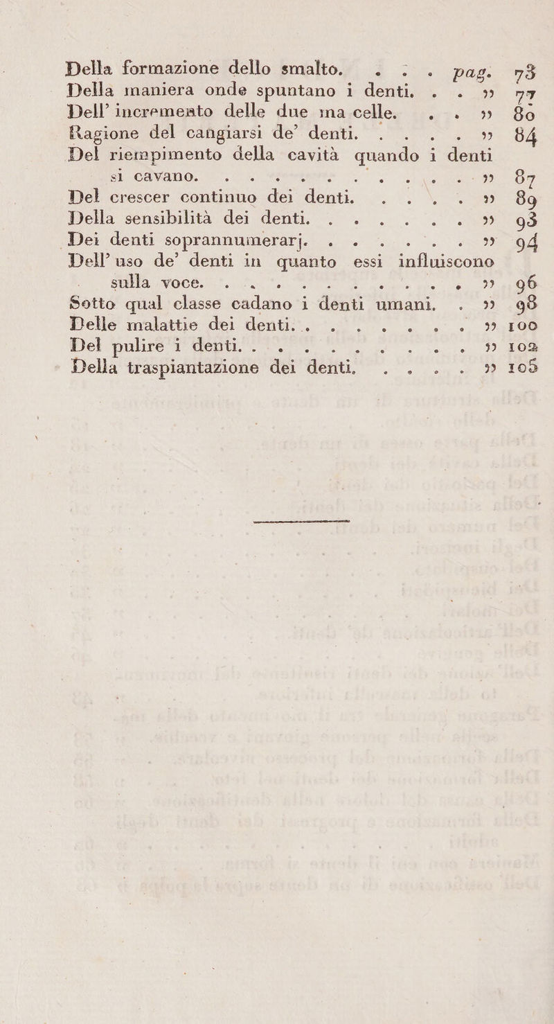 Della formazione dello smalto. . . . pai*. 78 Della maniera onde spuntano i denti. . . » 77 Dell’ incremento delle due ma celle. . . » 80 Ragione del cangiarsi de’ denti • • • o • ^ J 84 Dei riempimento della cavità quando i denti si cavano. ..» 87 Del crescer continuo dei denti. . ...» 89 Della sensibilità dei denti.» 93 Dei denti soprannuiiierarj,.» 94 Dell5 uso de5 denti in quanto essi influiscono sulla voce. • * • • • • • • • * ^ $3 Sotto qual classe cadano i denti umani. . » 98 Delle malattie dei denti....» 100 Del pulire i denti.» ioa Della traspiantazione dei denti. . . . . » io5